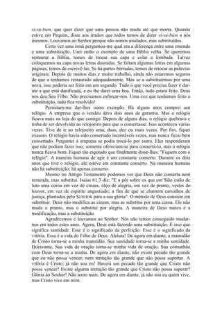 si-su-bien, que quer dizer que uma pessoa não muda até que morra. Quando
estive em Pequim, disse aos irmãos que todos temos de dizer si-su-bien a nós
mesmos. Louvamos ao Senhor porque não somos mudados, mas substituídos.
Certa vez uma irmã perguntou-me qual era a diferença entre uma emenda
e uma substituição. Usei então o exemplo de uma Bíblia velha. Se queremos
restaurar a Bíblia, temos de trocar sua capa e colar a lombada. Talvez
coloquemos na capa novas letras douradas. Se faltam algumas letras em algumas
páginas, temos de escrevê-las. Se há partes borradas, temos de retocar as palavras
originais. Depois de muitos dias e muito trabalho, ainda não estaremos seguros
de que a tenhamos restaurado adequadamente. Mas se a substituirmos por uma
nova, isso poderia ser feito em um segundo. Tudo o que você precisa fazer é dar-
me a que está danificada, e eu lhe darei uma boa. Então, tudo estará feito. Deus
nos deu Seu Filho. Não precisamos esforçar-nos. Uma vez que tenhamos feito a
substituição, tudo fica resolvido!
Permitam-me dar-lhes outro exemplo. Há alguns anos comprei um
relógio. A empresa que o vendeu dava dois anos de garantia. Mas o relógio
ficava mais na loja do que comigo. Depois de alguns dias, o relógio quebrava e
tinha de ser devolvido ao relojoeiro para que o consertasse. Isso aconteceu várias
vezes. Tive de ir ao relojoeiro uma, duas, dez ou mais vezes. Por fim, fiquei
exausto. O relógio havia sido consertado incontáveis vezes, mas nunca ficou bem
consertado. Perguntei à empresa se podia trocá-lo por outro. Eles responderam
que não podiam fazer isso; somente ofereciam-se para consertá-lo, mas o relógio
nunca ficava bom. Fiquei tão esgotado que finalmente disse-lhes: "Fiquem com o
relógio". A maneira humana de agir é um constante conserto. Durante os dois
anos que tive o relógio, ele esteve em constante conserto. Na maneira humana
não há substituição; há apenas conserto.
Mesmo no Antigo Testamento podemos ver que Deus não conserta nem
remenda, mas substitui. Isaías 61:3 diz: "E a pôr sobre os que em Sião estão de
luto uma coroa em vez de cinzas, óleo de alegria, em vez de pranto, vestes de
louvor, em vez de espírito angustiado; a fim de que se chamem carvalhos de
justiça, plantados pelo SENHOR para a sua glória". O método de Deus consiste em
substituir. Deus não modifica as cinzas, mas as substitui por uma coroa. Ele não
muda o pranto, mas o substitui por alegria. A maneira de Deus nunca é a
modificação, mas a substituição.
Agradecemos e louvamos ao Senhor. Nós não temos conseguido mudar-
nos em todos estes anos. Agora, Deus está fazendo uma substituição. É isso que
significa santidade. Esse é o significado da perfeição. Esse é o significado da
vitória. Essa é a vida do Filho de Deus. Aleluia! De agora em diante, a mansidão
de Cristo torna-se a minha mansidão. Sua santidade torna-se a minha santidade.
Doravante, Sua vida de oração torna-se minha vida de oração. Sua comunhão
com Deus torna-se a minha. De agora em diante, não existe pecado tão grande
que eu não possa vencer, nem tentação tão grande que não possa suportar. A
vitória é Cristo; já não sou eu! Haverá um pecado tão grande que Cristo não
possa vencer? Existe alguma tentação tão grande que Cristo não possa superar?
Glória ao Senhor! Não temo mais. De agora em diante, já não sou eu quem vive,
mas Cristo vive em mim.
 