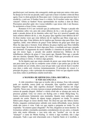 paciência por você mesma, não conseguirá, ainda que tente por outros vinte anos.
Se deseja ser livre de seu pecado, tudo o que tem a fazer é receber o dom de Deus
agora. Esse é o dom gratuito de Deus para você. A única coisa que precisa fazer é
recebê-lo, e será seu. O Senhor Jesus é a vitória. Se O receber como sua vitória,
vencerá". Glória ao Senhor! Nessa oportunidade ela recebeu o dom de Deus.
Precisamos perceber quão vão é nosso trabalho e que nossa vida é um fracasso.
Se aceitarmos a Jesus Cristo, venceremos.
Romanos 6:14 é um versículo que já conhecemos: "Porque o pecado não
terá domínio sobre vós; pois não estais debaixo da lei, e sim da graça". Como
pode o pecado deixar de ter domínio sobre nós? Isso só é possível quando não
mais estamos debaixo da lei, e, sim, da graça. Que significa estar debaixo da lei?
Já disse muitas vezes que estar debaixo da lei significa que Deus exige que o
homem faça algo. Estar debaixo da lei implica que fazemos algo para Deus. Que
significa, então, estar debaixo da graça? Estar debaixo da graça quer dizer que
Deus faz algo para o homem. Estar debaixo da graça implica que Deus trabalha
em nosso lugar. Se temos de fazer algo para Deus, o resultado será que o pecado
nos dominará. O pagamento de nosso trabalho é o domínio do pecado. Se Deus
age em nosso lugar, o pecado não poderá dominar-nos. Debaixo da lei
trabalhamos; debaixo da graça é I )eus quem age. Quando Deus age, o pecado
não nos domina. Quando Deus opera, há vitória. Nada que provenha do nosso
próprio esforço é vitória. A vitória é algo gratuito.
Se há alguém aqui que esteja cansado de pecar; que esteja farto de pecar;
que peca tanto que já não se comporta como cristão e que pensa que já não há
mais sentido em ser cristão, direi a esse tal que tudo o que tem de fazer é receber
esse dom e então será vitorioso instantaneamente. O princípio de vencer é o
princípio da graça, e não o princípio da recompensa. Uma vez que alguém receba
esse dom, todos os problemas estarão resolvidos.
A MANEIRA DE OBTER ESSA VIDA: RECEBÊ-LA,
E NÃO ALCANÇÁ-LA
A vida vencedora é algo que se recebe; não se alcança. Essa vida somente
pode ser recebida, nunca pode ser alcançada. Que significa receber algo?
Significa adquirir algo. Que significa alcançar? Alcançar implica um longo
caminho. Nesse caso, só resta à pessoa avançar gradualmente, mas sem nenhuma
certeza de quando chegará. Aleluia! a vitória cristã não se alcança por meio de
processo gradual. Uma vez estava em Kuling com o irmão Shing-liang Yu.
Juntos escalávamos lentamente uma montanha. Quanto mais subíamos, mais
cansado me sentia. Depois de algum tempo, perguntei ao irmão Yu quanto
faltava para chegar ao nosso destino final. Ele disse-me que não faltava muito.
Porém, enquanto continuávamos subindo com muita dificuldade, nosso destino
ainda não estava à vista. Cada vez que repetia a pergunta ao irmão Yu, ele
respondia: "Já estamos quase chegando". Por fim, chegamos ao nosso destino. Se
tivéssemos subido a montanha assentados comodamente em um carro, a situação
teria sido muito diferente; e isso teria sido um "receber" em vez de um
"alcançar"' o cume do Monte Kuling. A vitória é algo recebido; não é algo
alcançado. Tudo o que está relacionado com o Espírito Santo só é recebido, e
 