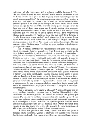 tudo o que está relacionado com a vitória também é recebido. Romanos 5:17 diz:
"Se, pela ofensa de um e por meio de um só, reinou a morte, muito mais os que
recebem a abundância da graça e o dom da justiça reinarão em vida por meio de
um só, a saber, Jesus Cristo". De acordo com esse versículo, a vitória é um dom e
só há uma coisa a fazer: recebê-lo. A vitória não é algo que alcançamos por um
processo gradual; é um dom que foi entregue em nossas mãos; não se requer
nenhum esforço. Se dou essa Bíblia ao irmão Chang, quanto esforço ele tem de
fazer para pegá-la? Tudo o que tem de fazer é estender a mão e a terá no mesmo
segundo. Quando dou a Bíblia a você, estou lhe dando um presente. Seria
necessário que você fosse até sua casa e jejuasse por isso? Teria de ajoelhar-se
olhando para Jerusalém três vezes por dia e orar por isso? Teria de tomar a
decisão de não mais perder a calma? Você não precisa fazer nenhuma dessas
coisas. Uma vez que você recebe, tudo é seu. Por quais estágios você tem de
passar para receber essa Bíblia? Não tem de passar por nenhum estágio. Tão logo
estenda a mão, a Bíblia será sua. A vitória é um dom. Você não pode alcançá-la;
pode apenas recebê-la.
Em 1 Coríntios 1:30 temos um versículo muito conhecido. Posso inclusive
dizê-lo de memória: "Mas vós sois dele, em Cristo Jesus, o qual se nos tornou da
parte de Deus sabedoria, e justiça, c santificação, e redenção". A sabedoria é o
tema geral e no momento o deixaremos de lado. Esse versículo diz que Deus fez
Cristo tornar-se três coisas: 1) justiça, 2) santificação e 3) redenção. Quando foi
que Deus fez Cristo nossa justiça? Deus fez Cristo nossa justiça quando Cristo
morreu na cruz. Naquele momento recebemos o Senhor Jesus como nossa justiça.
Por acaso tivemos de chorar por três dias antes de recebê-Lo? Recebemo-Lo
somente depois de pedir desculpas a Deus o suficiente? Graças e louvores sejam
dados ao Senhor! O Filho de Deus morreu por nós. Tão logo cremos, recebemos.
Infelizmente muitos de nós ainda andamos em círculos nessa questão de receber
o Senhor Jesus como santificação; estamos perdendo nosso tempo e nossos
esforços. Receber o Senhor como justiça foi instantâneo. Da mesma forma,
receber o Senhor como nossa santificação também é instantâneo. Se tentamos
progredir lentamente, esperando que algum dia alcancemos a santificação, nunca
a alcançaremos. Os que procuram estabelecer sua própria justiça nunca serão
salvos. Da mesma maneira, os que procuram estabelecer sua própria santificação
nunca vencerão.
Qual a diferença entre receber e alcançar? A única diferença está no
tempo: receber é instantâneo, enquanto alcançar é gradual. Há uma história sobre
um homem que roubava galinhas. No começo ele roubava sete galinhas por
semana. Depois resolveu melhorar seu comportamento fazendo o possível para
roubar uma galinha a menos a cada semana, esperando que quando terminasse a
sexta semana já teria deixado de roubar. Ele esperava que seu hábito de roubar
diminuísse gradualmente até que não roubasse mais. Deixar de roubar dessa
maneira é um feito muito pobre, pois não acontece de modo instantâneo. A
vitória que provém do Senhor, porém, é obtida instantaneamente.
A última vez que estive em Chefoo, conheci um irmão que perdia a
paciência muito facilmente. Quando se aborrecia com alguma coisa, toda sua
família tinha medo dele. Sua esposa, seus filhos e os que trabalhavam em seu
 