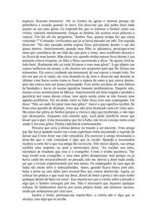 negócio, ficavam temerosos. Até os irmãos da igreja o temiam porque ele
perturbava a reunião quando se irava. Ele disse-me que não podia fazer nada
quanto ao seu mau gênio. Eu respondi-lhe que se tomasse o Senhor como sua
vitória, venceria imediatamente. Graças ao Senhor, ele aceitou essas palavras e
venceu. Um dia ele me perguntou: "Senhor Nee, quanto tempo faz que estou
vencendo ?" Contando, verificamos que já se havia passado um mês. Em seguida
disse-me: "No mês passado minha esposa ficou gravemente doente e um dia
quase morreu. Anteriormente, quando meu filho se adoentava, preocupava-me
tanto que caminhava de um lado da casa para o outro, meu semblante descaía e
eu ficava de mau humor. Mas dessa vez, quando minha esposa ficou doente e sua
pulsação estava irregular, eu falei a Deus suavemente e disse: 'Se queres levá-la,
tudo bem'. Realmente não sei onde foi parar o meu mau gênio". Logo depois sua
esposa melhorou um pouco, e ele chamou um acupuntor para que lhe fizesse um
tratamento. Ele esteve cuidando pacientemente de sua esposa o tempo todo. No
dia em que eu ia viajar, ele veio despedir-se de mim e disse-me que durante as
últimas vinte horas sentia como se fosse a esposa de outro a que estava doente,
pois não estava nem um pouco preocupado. Esse irmão era dono de uma fábrica
de bordados e havia ali muitas operárias bastante problemáticas. Naquele mês,
muitas coisas aconteceram na fábrica. Anteriormente ele teria reagido e perdido a
paciência por causa dessas coisas, mas agora sentia como se não fossem seus
aqueles problemas. Ele até podia sorrir ao falar disso com suas empregadas. Ele
disse: "Não sei onde foi parar meu mau gênio". Isso é o que significa receber. Se
fosse uma questão de alcançar, temo que não teria alcançado nem em vinte anos.
Devemos dar glória ao Senhor porque a vitória é algo que recebemos, e não algo
que alcançamos. Enquanto está sentado aqui, você pode recebê-la assim que
disser que a quer. Uma missionária que foi à Índia, não levou consigo outra coisa
senão o seu mau gênio. Perdia a paciência continuamente.
Pensava que seria a última pessoa no mundo a ser paciente. Uma amiga
que lhe havia ajudado muito nas coisas espirituais tinha encontrado o segredo de
deixar que Cristo fosse sua vida vencedora. Ela escreveu à amiga missionária e
disse-lhe que a vida vencedora é algo que se recebe. Quando a missionária
recebeu a carta fez o que sua amiga lhe escrevera. Três meses depois, sua amiga
recebeu uma resposta, na qual a missionária dizia: "Ao receber sua carta,
reconheci de imediato que esse é o evangelho. Cristo é minha paciência. Tão
logo recebi esse evangelho, o meu mau gênio desapareceu, mas porque eu já
havia caído tão miseravelmente no passado, não me atrevia a dizer nada ainda,
até que o tivesse experimentado por três meses. Os empregados de casa aqui da
Índia são muito tolos e indisciplinados. Antes, quando ficava brava com eles,
batia a porta na cara deles para mostrar-lhes que estava aborrecida. Agora, ao
colocar em prática o que você me disse, deixei de bater a porta e não mais tenho
qualquer ânimo de fazer tal coisa". Isso mostra-nos que a vitória sobre o pecado é
algo que o Senhor consegue por nós. Não é necessário que façamos qualquer
esforço. Se tentássemos fazê-lo por nossa própria força, não teríamos sucesso,
ainda que tentássemos por cem anos.
Irmãos e irmãs, permitam-me repetir-lhes: a vitória não é algo que se
alcança, mas algo que se recebe.
 