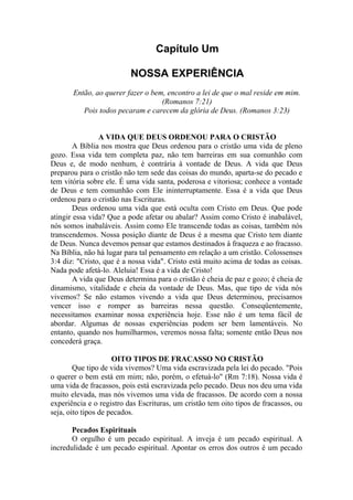 Capítulo Um
NOSSA EXPERIÊNCIA
Então, ao querer fazer o bem, encontro a lei de que o mal reside em mim.
(Romanos 7:21)
Pois todos pecaram e carecem da glória de Deus. (Romanos 3:23)
A VIDA QUE DEUS ORDENOU PARA O CRISTÃO
A Bíblia nos mostra que Deus ordenou para o cristão uma vida de pleno
gozo. Essa vida tem completa paz, não tem barreiras em sua comunhão com
Deus e, de modo nenhum, é contrária à vontade de Deus. A vida que Deus
preparou para o cristão não tem sede das coisas do mundo, aparta-se do pecado e
tem vitória sobre ele. É uma vida santa, poderosa e vitoriosa; conhece a vontade
de Deus e tem comunhão com Ele ininterruptamente. Essa é a vida que Deus
ordenou para o cristão nas Escrituras.
Deus ordenou uma vida que está oculta com Cristo em Deus. Que pode
atingir essa vida? Que a pode afetar ou abalar? Assim como Cristo é inabalável,
nós somos inabaláveis. Assim como Ele transcende todas as coisas, também nós
transcendemos. Nossa posição diante de Deus é a mesma que Cristo tem diante
de Deus. Nunca devemos pensar que estamos destinados à fraqueza e ao fracasso.
Na Bíblia, não há lugar para tal pensamento em relação a um cristão. Colossenses
3:4 diz: "Cristo, que é a nossa vida". Cristo está muito acima de todas as coisas.
Nada pode afetá-lo. Aleluia! Essa é a vida de Cristo!
A vida que Deus determina para o cristão é cheia de paz e gozo; é cheia de
dinamismo, vitalidade e cheia da vontade de Deus. Mas, que tipo de vida nós
vivemos? Se não estamos vivendo a vida que Deus determinou, precisamos
vencer isso e romper as barreiras nessa questão. Conseqüentemente,
necessitamos examinar nossa experiência hoje. Esse não é um tema fácil de
abordar. Algumas de nossas experiências podem ser bem lamentáveis. No
entanto, quando nos humilharmos, veremos nossa falta; somente então Deus nos
concederá graça.
OITO TIPOS DE FRACASSO NO CRISTÃO
Que tipo de vida vivemos? Uma vida escravizada pela lei do pecado. "Pois
o querer o bem está em mim; não, porém, o efetuá-lo" (Rm 7:18). Nossa vida é
uma vida de fracassos, pois está escravizada pelo pecado. Deus nos deu uma vida
muito elevada, mas nós vivemos uma vida de fracassos. De acordo com a nossa
experiência e o registro das Escrituras, um cristão tem oito tipos de fracassos, ou
seja, oito tipos de pecados.
Pecados Espirituais
O orgulho é um pecado espiritual. A inveja é um pecado espiritual. A
incredulidade é um pecado espiritual. Apontar os erros dos outros é um pecado
 
