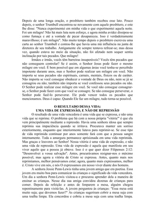 Depois de uma longa oração, o presbítero também recebeu esse lato. Pouco
depois, o senhor Trumbull encontrou-se novamente com aquele presbítero, e este
lhe disse: "Nunca experimentei em minha vida o que experimentei aquela noite.
Foi um milagre! Não há mais luta nem esforço, e agora minha avidez dissipou-se
como fumaça e até a vontade de pecar desapareceu. Isso é verdadeiramente
maravilhoso; é um milagre". Não muito tempo depois o presbítero escreveu uma
carta ao senhor Trumbull e contou-lhe que havia uma má influência na junta de
diretores de seu trabalho. Antigamente ele sempre tentava refrear-se; mas dessa
vez, quando estava no meio da situação, não foi afetado nem sequer sentiu
inclinação por tais pecados. Que milagre!
Irmãos e irmãs, vocês têm barreiras insuperáveis? Vocês têm pecados que
não conseguem controlar? Se é assim, o Senhor Jesus pode fazer o mesmo
milagre em você. É bem possível que em algumas áreas você tenha-se percebido
impotente durante anos, mas o Senhor pode realizar um milagre em você. Não
importa se seus pecados são espirituais, carnais, mentais, físicos ou de caráter.
Não importa se você consegue obedecer a vontade de Deus ou não, nem se já se
consagrou ou não; também não importa se você confessou seus pecados ou não.
O Senhor pode realizar esse milagre em você. Se você não consegue consagrar-
se, o Senhor pode fazer com que você se consagre. Se não consegue perseverar, o
Senhor pode fazê-lo perseverar. Ele pode vencer todos os pecados que
mencionamos. Deus é capaz. Quando Ele faz um milagre, tudo torna-se possível.
O RESULTADO DESSA VIDA:
UMA VIDA DE EXPRESSÃO, E NÃO DE REPRESSÃO
O resultado de uma vida vencedora é uma vida que se expressa, e não uma
vida que se reprime. O problema que há com a nossa própria "vitória"' é que ela
vem principalmente mediante a repressão. Havia uma senhora idosa que sempre
reprimia sua impaciência quando se irritava. Procurava manter um sorriso
exteriormente, enquanto que interiormente lutava para reprimir-se. Se esse tipo
de vida reprimida continuar por anos somente fará com que a pessoa sangre
internamente. Toda a amargura permanece aprisionada em uma vida reprimida.
Mas graças e louvores ao Senhor! Nossa vitória é uma vida de expressão, e não
uma vida de repressão. Uma vida de expressão é aquela que manifesta em seu
viver aquilo que a pessoa já obteve. Isso é o que quer dizer Filipenses 2:12:
"Desenvolvei a vossa salvação". Antes, procurávamos resignar-nos o máximo
possível, mas agora a vitória de Cristo se expressa. Antes, quanto mais nos
reprimíamos, melhor pensávamos estar; agora, quanto mais expressamos, melhor
é. Cristo vive em nós, e nós O expressamos em nosso viver diante dos homens.
A senhora Jessie Penn-Lewis tinha uma jovem amiga que era poetisa. Essa
jovem era muito boa para comunicar às crianças o significado da vida vencedora.
Um dia a senhora Penn-Lewis visitou-a e procurou aprender dela a maneira de
ensinar as crianças. Nesse dia sua amiga convidou dezenas de crianças para
comer. Depois da refeição e antes de limparem a mesa, alguém chegou
repentinamente para visitá-las. A jovem perguntou às crianças: "Essa mesa está
muito suja; que devemos fazer?" As crianças sugeriram cobrir a mesa suja com
uma toalha limpa. Ela concordou e cobriu a mesa suja com uma toalha limpa.
 