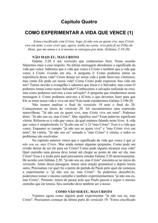 Capítulo Quatro
COMO EXPERIMENTAR A VIDA QUE VENCE (1)
Estou crucificado com Cristo; logo, já não sou eu quem vive, mas Cristo
vive em mim; e esse viver que, agora, tenho na carne, vivo pela fé no Filho de
Deus, que me amou e a si mesmo se entregou por mim. (Gálatas 2:19-20)
NÃO MAIS EU, MAS CRISTO
Gálatas 2:20 é um versículo que conhecemos bem. Nesta ocasião
falaremos mais a esse respeito. Na última mensagem abordamos o significado da
vida que vence. Sabemos que a vida que vence é Cristo e também que a vida que
vence é Cristo vivendo em nós. A pergunta é: Como podemos entrar na
experiência dessa vida? Cristo deseja ser nossa vida e pode fazer-nos vitoriosos;
mas como Ele pode ser nossa vida? Como Cristo pode expressar Sua vida em
nós? Temos ouvido o evangelho e sabemos que Jesus é o Salvador; mas como O
podemos tomar como nosso Salvador? Conhecemos a salvação realizada na cruz;
mas como podemos unir-nos a essa salvação? A pergunta que estudaremos nessa
mensagem é: Como podemos unir-nos a (Cristo e que devemos fazer para que
Ele se torne nossa vida e viva em nós? Esta tarde estudaremos Gálatas 2:19b-20.
Não iremos analisar o final do versículo 19 nem o final do 20.
Começaremos no início do versículo 20. Ali encontraremos uma expressão
maravilhosa: "Já não sou eu quem vive, mas Cristo vive em mim". Podemos
dizer: "Já não sou eu, mas Cristo". Que significa isso? Essas palavras significam
vitória. Referem-se á vida que vence, da qual estamos falando neste livro. A vida
que vence é simplesmente 1) "já não sou eu" e 2) "mas Cristo". Essa é a vida que
vence. Enquanto se cumpre "já não sou eu quem vive" e "mas Cristo vive em
mim", há vitória. "Já não sou eu" somado a "mas Cristo" é vitória, e todos os
problemas são resolvidos.
No capitulo anterior vimos que o significado da vida que vence é que já
não sou eu, mas Cristo. Mas ainda restam algumas perguntas. Como pode um
cristão deixar de ser ele para ser Cristo? Como pode alguém alcançar essa vida?
Qual caminho uma pessoa deve tomar até chegar ao ponto de não ser ela, mas
Cristo? Essa é a razão pela qual precisamos estudar Gálatas 2:20 atenciosamente.
De acordo com Gálatas 2:20, "já não sou eu, mas Cristo" encontra-se no início do
versículo. Antes dessa passagem, temos uma oração gramatical e depois temos
outra. Precisamos ver qual foi o ponto de partida de Paulo pelo qual ele começou
a experimentar o "já não sou eu, mas Cristo". Se pudermos descobri-lo,
poderemos tomar o mesmo caminho e também experimentaremos "já não sou eu,
mas Cristo". Portanto, temos de passar pelo que Paulo passou e seguir o mesmo
caminho que ele tomou. Seu caminho deve também ser o nosso.
COMO NÃO SER EU, MAS CRISTO
Vejamos agora como alguém pode experimentar "já não sou eu, mas
Cristo". Precisamos começar da última parte do versículo 19: "Estou crucificado
 