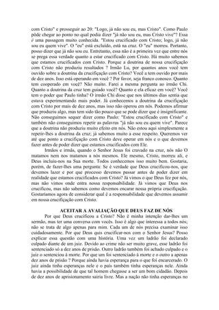 com Cristo" e prosseguir ao 20: "Logo, já não sou eu, mas Cristo". Como Paulo
pôde chegar ao ponto no qual podia dizer "já não sou eu, mas Cristo vive"? Essa
é uma passagem muito conhecida. "Estou crucificado com Cristo; logo, já não
sou eu quem vive". O "eu" está excluído, está na cruz. O "eu" morreu. Portanto,
posso dizer que já não sou eu. Entretanto, essa não é a primeira vez que entre nós
se prega essa verdade quanto a estar crucificado com Cristo. Há muito sabemos
que estamos crucificados com Cristo. Porque a doutrina de nossa crucifiçação
com Cristo não produziu resultados ? Irmão Lu, por quantos anos você tem
ouvido sobre a doutrina da crucifiçação com Cristo? Você a tem ouvido por mais
de dez anos. Isso está operando em você ? Por favor, seja franco conosco. Quanto
tem cooperado em você? Não muito. Farei a mesma pergunta ao irmão Chi.
Quanto a doutrina da cruz tem guiado você? Quanto e ela eficaz em você? Você
tem o poder que Paulo tinha? O irmão Chi disse que nos últimos dias sentia que
estava experimentando mais poder. Já conhecemos a doutrina da crucifiçação
com Cristo por mais de dez anos, mas isso não operou em nós. Podemos afirmar
que produziu algo, mas tem sido tão pouco que se pode dizer que é insignificante.
Não conseguimos sequer dizer como Paulo: "Estou crucificado com Cristo" e
também não conseguimos repetir as palavras "já não sou eu quem vive". Parece
que a doutrina não produziu muito efeito em nós. Não estou aqui simplesmente a
repetir-lhes a doutrina da cruz; já sabemos muito a esse respeito. Queremos ver
até que ponto a crucifiçação com Cristo deve operar em nós e o que devemos
fazer antes de poder dizer que estamos crucificados com Ele.
Irmãos e irmãs, quando o Senhor Jesus foi cravado na cruz, nós não O
matamos nem nos matamos a nós mesmos. Ele mesmo, Cristo, morreu ali, e
Deus incluiu-nos na Sua morte. Todos conhecemos isso muito bem. Gostaria,
porém, de fazer-lhes uma pergunta: Se é verdade que Deus crucificou-nos, que
devemos lazer e por que processo devemos passar antes de poder dizer em
realidade que estamos crucificados com Cristo? Já vimos o que Deus fez por nós,
mas não vimos onde entra nossa responsabilidade. Já vimos que Deus nos
crucificou, mas não sabemos como devemos encarar nossa própria crucifiçação.
Gostaríamos agora de considerar qual é a responsabilidade que devemos assumir
em nossa crucifiçação com Cristo.
ACEITAR A AVALIAÇÃO QUE DEUS FAZ DE NÓS
Por que Deus crucificou a Cristo? Não é minha intenção dar-lhes um
sermão, mas ter uma conversa com vocês. Isso é algo que interessa a todos nós;
não se trata de algo apenas para mim. Cada um de nós precisa examinar isso
cuidadosamente. Por que Deus quis crucificar-nos com o Senhor Jesus? Posso
explicar essa questão com uma história. Uma vez um ladrão foi declarado
culpado diante de um juiz. Devido ao crime não ser muito grave, esse ladrão foi
sentenciado só a dez anos de prisão. Outro ladrão também foi achado culpado e o
juiz o sentenciou à morte. Por que um foi sentenciado à morte e o outro a apenas
dez anos de prisão ? Porque ainda havia esperança para o que foi encarcerado. O
juiz ainda tinha esperanças nele e o país também tinha esperanças nele. Ainda
havia a possibilidade de que tal homem chegasse a ser um bom cidadão. Depois
de dez anos de aprisionamento sairia livre. Mas a nação não tinha esperanças no
 