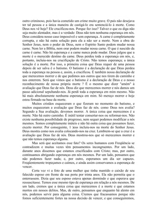 outro criminoso, pois havia cometido um crime muito grave. O país não desejava
ter tal pessoa e a única maneira de castigá-lo era sentenciá-lo à morte. Como
Deus nos vê hoje? Ele crucificou-nos. Porque fez isso? Talvez o que eu diga não
seja muito alentador, mas é a verdade: Deus não tem nenhuma esperança em nós.
Deus considera nosso caso impossível e sem esperança. A carne é completamente
corrupta, e não há outra solução para ela a não ser a morte. Nem a obra do
Senhor Jesus, nem o poder de Deus, nem o Espírito Santo podem mudar nossa
carne. Nem ler a Bíblia, nem orar podem mudar nossa carne. O que é nascido da
carne é carne. Não há esperança e a carne nunca pode mudar. Deus julgou que a
morte é o merecido destino da carne. Deus perdeu toda a esperança em nós, e,
portanto, incluiu-nos na crucifiçação de Cristo. Não temos esperança; a única
solução é a morte. Por isso, a primeira coisa que Deus requer de uma pessoa
depois de ser salva é o batismo. O batismo é a declaração de que Deus perdeu
toda a esperança na pessoa e, assim, a crucificou. É também nossa declaração de
que merecemos morrer e de que pedimos aos outros que nos tirem do caminho e
nos enterrem. Será que vimos que o batismo é a declaração de Deus e o nosso
reconhecimento de nossa própria morte ? É o mesmo que dizer "amém" à
avaliação que Deus faz de nós. Deus diz que merecemos morrer e nós damos um
passo adicional sepultando-nos. Já perdi toda a esperança em mim mesmo. Não
há mais absolutamente nenhuma esperança em mim. Só mereço morrer e hoje
estou firmado na base da morte.
Muitos cristãos esqueceram o que fizeram no momento do batismo, e
muitos esqueceram a avaliação que Deus faz de nós. como Deus nos avalia?
Segundo a Sua avaliação, devemos morrer. A única coisa que merecemos é a
morte. Não há outro caminho. É inútil tentar consertar-nos ou reformar-nos. Não
existe nenhuma possibilidade de progresso, nem sequer podemos modificar a nós
mesmos. Somos completamente inúteis e não há outra coisa que possamos fazer,
exceto morrer. Por conseguinte, 1 )eus incluiu-nos na morte do Senhor Jesus.
Deus mostra como nos avalia colocando-nos na cruz. Lembrem-se que a cruz é a
avaliação que Deus faz de nós. Deus mostrou-nos que só merecemos morrer e
que não temos esperança alguma.
Mas será que aceitamos esse fato? Os seres humanos com Freqüência se
contradizem e muitas vezes têm pensamentos incongruentes. Por um lado,
durante anos dissemos que estamos crucificados com Cristo; mas, por outro,
continuamos abrigando esperanças em nós mesmos. Por um lado, pensamos que
não podemos fazer nada; e, por outro, esperamos um dia ser capazes.
Freqüentemente tropeçamos e caímos, e ainda assim conservamos a esperança de
vencer.
Certa vez vi a foto de uma mulher que tinha mantido o caixão de seu
falecido esposo em frente da sua porta por trinta anos. Ela não permitia que o
enterrassem. Dizia que seu esposo estava apenas dormindo e que esperava que
ressuscitasse. Temos esse mesmo tipo de esperança em relação a nós mesmos. De
um lado, cremos que a única coisa que merecemos é a morte e que estamos
mortos em nossos delitos. Mas, de outro, pensamos que enquanto há alento em
nós, podemos servir para alguma coisa. Cremos que fracassamos porque não
fomos suficientemente fortes na nossa decisão de vencer, e que conseguiremos,
 