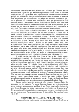 se tentarmos com mais afinco da próxima vez. Achamos que falhamos porque
não estivemos vigiando e que poderíamos permanecer firmes diante da tentação
se da próxima vez vigiássemos mais vigorosamente. Pensamos que fracassamos
porque não resistimos à tentação e que venceremos se a resistirmos da próxima
vez. Imaginamos que falhamos dessa vez porque não oramos o suficiente, e que,
se da próxima vez orarmos mais, venceremos. Será que percebemos o que
estamos fazendo ? Deus crucificou-nos e declarou-nos mortos. Mas ainda não
vimos que estamos mortos; não reconhecemos esse fato. Ainda pensamos que a
chama que foi apagada poderá ser acendida novamente se a abanarmos o
suficiente. É por isso que ainda continuamos abanando constantemente.
Que significa estar crucificado com Cristo? A fim de experimentar essa
verdade há uma condição necessária que precisamos cumprir. Devemos dizer a
Deus: "Perdeste toda a esperança em mim e eu também perdi. Consideras-me um
caso perdido e eu também considero-me perdido. Chegaste à conclusão que
mereço morrer e eu também cheguei. Consideras-me incapaz e eu também
considero-me incapaz. Tens-me como inútil para fazer qualquer coisa e eu
também considero-me assim". Temos de permanecer sobre essa base
constantemente. Esse é o significado de ser crucificado juntamente com Cristo. O
que Deus fez não se pode mudar pois constituem-se fatos realizados. No entanto,
de nosso lado, temos uma responsabilidade que devemos assumir: aceitar a
avaliação que Deus faz de nós. Deus perdeu as esperanças com respeito a nós; e
da mesma maneira temos também de perder as esperanças em nós mesmos.
Quando perdemos a esperança em nós, experimentaremos "já não sou eu".
O problema que predomina hoje é que a maioria dos cristãos têm-se
recusado a abrir os olhos. Não viram que Deus perdeu toda a esperança neles e
desistiu de lhes fazer exigências. Ele sabe que somos absolutamente inúteis. Não
tenho receio de ofender ao irmão Lu aqui. Posso declarar isso, muito gentilmente,
diante de todos vocês: "O irmão Lu é uma pessoa absolutamente inútil". Mas,
expressando-me em termos mais rudes, diria: "Irmão Lu, você é totalmente
corrupto e é completamente maligno". Mas, graças ao Senhor, posso dizer isso
não só a respeito do irmão Lu, mas também em relação a mim mesmo. Todos
somos corruptos até o mais profundo de nosso ser. Somos absolutamente inúteis.
Não servimos para outra coisa senão a morte. O único caminho que nos resta é
morrer. Nunca conseguimos mudar e somos um caso perdido. Somos
completamente malignos e só merecemos Morrer. Essa é a avaliação que Deus
faz de nós, e não devemos ter nenhum outro tipo de avaliação diante Dele.
Temos muitos conceitos acerca de nós mesmos. Estamos cheios de
esperança em nós mesmos. Por causa disso, precisamos ver nesta mensagem
como podemos apossar-nos da realidade de que fomos crucificados juntamente
com Cristo. Deus perdeu toda a esperança em nós. Então, que devemos fazer?
Devemos dizer a Deus que nós também perdemos a esperança em nós e temos de
dar um passo a mais. Agora, vamos colocar de lado gálatas 2 e examinar Lucas
18:18-27.
O PRINCÍPIO DE "UMA COISA AINDA TE FALTA"
Pessoalmente, dou muito valor a essa passagem da Palavra. Revela-nos a
 