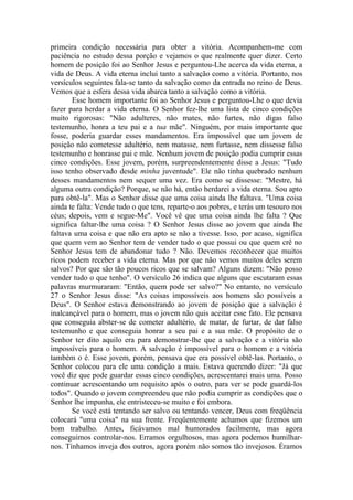 primeira condição necessária para obter a vitória. Acompanhem-me com
paciência no estudo dessa porção e vejamos o que realmente quer dizer. Certo
homem de posição foi ao Senhor Jesus e perguntou-Lhe acerca da vida eterna, a
vida de Deus. A vida eterna inclui tanto a salvação como a vitória. Portanto, nos
versículos seguintes fala-se tanto da salvação como da entrada no reino de Deus.
Vemos que a esfera dessa vida abarca tanto a salvação como a vitória.
Esse homem importante foi ao Senhor Jesus e perguntou-Lhe o que devia
fazer para herdar a vida eterna. O Senhor fez-lhe uma lista de cinco condições
muito rigorosas: "Não adulteres, não mates, não furtes, não digas falso
testemunho, honra a teu pai e a tua mãe". Ninguém, por mais importante que
fosse, poderia guardar esses mandamentos. Era impossível que um jovem de
posição não cometesse adultério, nem matasse, nem furtasse, nem dissesse falso
testemunho e honrasse pai e mãe. Nenhum jovem de posição podia cumprir essas
cinco condições. Esse jovem, porém, surpreendentemente disse a Jesus: "Tudo
isso tenho observado desde minha juventude". Ele não tinha quebrado nenhum
desses mandamentos nem sequer uma vez. Era como se dissesse: "Mestre, há
alguma outra condição? Porque, se não há, então herdarei a vida eterna. Sou apto
para obtê-la". Mas o Senhor disse que uma coisa ainda lhe faltava. "Uma coisa
ainda te falta: Vende tudo o que tens, reparte-o aos pobres, e terás um tesouro nos
céus; depois, vem e segue-Me". Você vê que uma coisa ainda lhe falta ? Que
significa faltar-lhe uma coisa ? O Senhor Jesus disse ao jovem que ainda lhe
faltava uma coisa e que não era apto se não a tivesse. Isso, por acaso, significa
que quem vem ao Senhor tem de vender tudo o que possui ou que quem crê no
Senhor Jesus tem de abandonar tudo ? Não. Devemos reconhecer que muitos
ricos podem receber a vida eterna. Mas por que não vemos muitos deles serem
salvos? Por que são tão poucos ricos que se salvam? Alguns dizem: "Não posso
vender tudo o que tenho". O versículo 26 indica que alguns que escutaram essas
palavras murmuraram: "Então, quem pode ser salvo?" No entanto, no versículo
27 o Senhor Jesus disse: "As coisas impossíveis aos homens são possíveis a
Deus". O Senhor estava demonstrando ao jovem de posição que a salvação é
inalcançável para o homem, mas o jovem não quis aceitar esse fato. Ele pensava
que conseguia abster-se de cometer adultério, de matar, de furtar, de dar falso
testemunho e que conseguia honrar a seu pai e a sua mãe. O propósito de o
Senhor ter dito aquilo era para demonstrar-lhe que a salvação e a vitória são
impossíveis para o homem. A salvação é impossível para o homem e a vitória
também o é. Esse jovem, porém, pensava que era possível obtê-las. Portanto, o
Senhor colocou para ele uma condição a mais. Estava querendo dizer: "Já que
você diz que pode guardar essas cinco condições, acrescentarei mais uma. Posso
continuar acrescentando um requisito após o outro, para ver se pode guardá-los
todos". Quando o jovem compreendeu que não podia cumprir as condições que o
Senhor lhe impunha, ele entristeceu-se muito e foi embora.
Se você está tentando ser salvo ou tentando vencer, Deus com freqüência
colocará "uma coisa" na sua frente. Freqüentemente achamos que fizemos um
bom trabalho. Antes, ficávamos mal humorados facilmente, mas agora
conseguimos controlar-nos. Erramos orgulhosos, mas agora podemos humilhar-
nos. Tínhamos inveja dos outros, agora porém não somos tão invejosos. Éramos
 