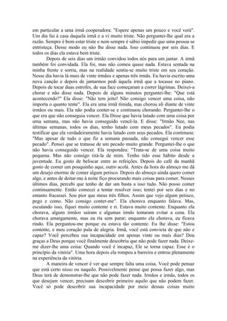 em particular a uma irmã cooperadora: "Espere apenas um pouco e você verá".
Um dia fui à casa daquela irmã e a vi muito triste. Não perguntei-lhe qual era a
razão. Sempre é bom estar triste e nem sempre é sábio impedir que uma pessoa se
entristeça. Desse modo eu não lhe disse nada. Isso continuou por seis dias. E
todos os dias ela estava bem triste.
Depois de seis dias um irmão convidou todos nós para um jantar. A irmã
também foi convidada. Ela foi, mas não comeu quase nada. Estava sentada na
minha frente e sorria, mas na realidade sentia-se muito triste em seu coração.
Nesse dia havia lá mais de vinte irmãos e apenas três irmãs. Eu havia escrito uma
nova canção e depois de jantarmos pedi àquela irmã que a tocasse no piano.
Depois de tocar duas estrofes, de sua face começaram a correr lágrimas. Deixei-a
chorar e não disse nada. Depois de alguns minutos perguntei-lhe: "Que está
acontecendo?" Ela disse: "Não tem jeito! Não consigo vencer uma coisa, não
importa o quanto tente". Ela era uma irmã tímida, mas chorou ali diante de vinte
irmãos ou mais. Ela não podia conter-se e continuou chorando. Perguntei-lhe o
que era que não conseguia vencer. Ela Disse que havia lutado com uma coisa por
uma semana, mas não havia conseguido vencê-la. E disse: "Irmão Nee, nas
últimas semanas, todos os dias, tenho lutado com meus pecados". Eu podia
testificar que ela verdadeiramente havia lutado com seus pecados. Ela continuou:
"Mas apesar de tudo o que fiz a semana passada, não consegui vencer esse
pecado". Pensei que se tratasse de um pecado muito grande. Perguntei-lhe o que
não havia conseguido vencer. Ela respondeu: "Trata-se de uma coisa muito
pequena. Mas não consigo tirá-la de mim. Tenho tido esse hábito desde a
juventude. Eu gosto de beliscar entre as refeições. Depois do café da manhã
gosto de comer um pouquinho aqui, outro acolá. Antes da hora do almoço me dá
um desejo enorme de comer algum petisco. Depois do almoço ainda quero comer
algo, e antes de deitar-me à noite fico procurando mais coisas para comer. Nesses
últimos dias, percebi que tenho de dar um basta a isso tudo. Não posso comer
continuamente. Então comecei a tentar resolver isso; tentei por seis dias e no
entanto fracassei. Sou pior que meus três filhos. Assim que vejo algum petisco,
pego e como. Não consigo conter-me". Ela chorava enquanto falava. Mas,
escutando isso, fiquei muito contente e ri. Estava muito contente. Enquanto ela
chorava, alguns irmãos saíram e algumas irmãs tentaram evitar a cena. Ela
chorava amargamente, mas eu ria sem parar; enquanto ela chorava, eu ficava
rindo. Ela perguntou-me porque eu estava tão contente. Eu lhe disse: "Estou
contente, e meu coração pula de alegria. Irmã, você está convicta de que não e
capaz? Você percebeu sua incapacidade em apenas vinte ou mais dias? Dou
graças a Deus porque você finalmente descobriu que não pode fazer nada. Deixe-
me dizer-lhe uma coisa: Quando você é incapaz, Ele se torna capaz. Esse é o
princípio da vitória". Uma hora depois ela rompeu a barreira e entrou plenamente
na experiência da vitória.
A maneira de vencer é ver que sempre falta uma coisa. Você pode pensar
que está certo nisso ou naquilo. Possivelmente pense que possa fazer algo, mas
Deus terá de demonstrar-lhe que não pode fazer nada. Irmãos e irmãs, todos os
que desejam vencer, precisam descobrir primeiro aquilo que não podem fazer.
Você só pode descobrir sua incapacidade por meio dessas coisas muito
 
