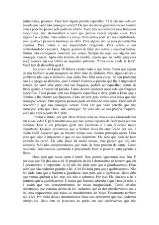 particulares, pessoais. Você tem algum pecado específico ? Há em sua vida um
pecado que você não consegue vencer? Os que são muito genéricos nesse assunto
nunca poderão passar pela porta da vitória. Você precisa conhecer suas fraquezas
específicas. Isso demonstrará a você que precisa vencer alguma coisa. Para
alguns é o orgulho. Para outros é a inveja. Para outros pode ser sua sensibilidade,
pois qualquer pequena mudança os afeta. Para alguns são os seus pensamentos
impuros. Para outros é sua loquacidade exagerada. Para outros é sua
meticulosidade excessiva. Alguns gostam de falar dos outros e espalhar boatos.
Outros não conseguem controlar seu corpo. Sempre há algo que alguém não
consegue vencer. Após esta reunião da manhã, espero que ao voltar para casa
você escreva em sua Bíblia as seguintes palavras: "Uma coisa ainda te falta".
Você tem de descobrir qual é.
Ao jovem de Lucas 18 faltava vender tudo o que tinha. Temo que alguns
de nós também sejam incapazes de abrir mão do dinheiro. Para alguns talvez o
problema não seja o dinheiro, mas ainda lhes falta uma coisa. Se seu problema
não é o apego ao dinheiro, qual é então? Escreva o pecado que lhe é impossível
vencer. Se você sabe onde está sua fraqueza, poderá ser específico diante de
Deus quanto a vencer tal pecado. Todos devem conhecer onde está sua fraqueza
específica. Toda pessoa tem sua fraqueza específica e deve pedir a Deus que a
ilumine e lhe mostre sua fraqueza. Cada um tem pelo menos uma coisa que não
consegue vencer. Para algumas pessoas pode ser mais de uma coisa. Você tem de
descobrir o que não consegue vencer. Uma vez que você perceba que não
consegue, verá que Deus, sim, consegue. Se você não vê sua própria fraqueza,
você não verá o poder de Cristo.
Irmãos e irmãs, por que Deus deixou uma ou duas coisas não-resolvidas
em nossa vida? É para mostrar-nos que não somos capazes de fazer nada por nós
mesmos. Esse é um princípio geral nas Escrituras e é um princípio muito
importante. Quando declaramos que o Senhor Jesus foi crucificado por nós, é
muito Fácil esquecer que ao mesmo tempo esse mesmo princípio opera. Deus
sabe que você é impotente e que eu sou impotente. Ele sabe que nada de bom
procede da carne. Ele sabe disso há muito tempo, mas parece que nós não
sabemos. Nós não compreendemos que nada de bom provém da carne. Como
resultado, continuamos esperando e procurando fazer o possível para agradar a
Deus.
Deus sabe que nossa carne é inútil. Nós, porém, ignoramos esse fato. É
por isso que Ele deu-nos a lei. O propósito da lei é demonstrar ao homem que ele
é pecaminoso e impotente. A lei não foi dada para que a guardássemos; Deus
sabe que não podemos guardar a lei. A lei foi dada para que a quebrássemos. Não
foi dada para que o homem a guardasse, mas para que a quebrasse. Deus sabe
que vamos quebrar a lei, mas nós não o sabemos. Por isso Ele deu-nos a lei e
permitiu que a quebrássemos. É assim que ficamos sabendo o que Deus já sabe, e
é assim que nos conscientizamos de nossa incapacidade. Como cristãos
declaramos que estamos acima da lei. Achamos que os dez mandamentos são a
lei, mas esquecemos que todos os mandamentos do Novo Testamento também
são a lei. Por meio desses mandamentos Deus nos demonstra que não podemos
cumpri-los. Deus tem de levar-nos ao ponto em que confessemos que não
 