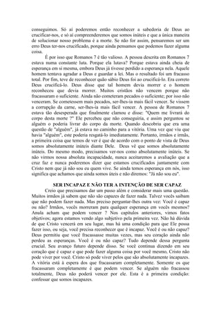 conseguimos. Só aí poderemos então reconhecer a sabedoria de Deus ao
crucificar-nos, e só aí compreenderemos que somos inúteis e que a única maneira
de solucionar nosso problema é a morte. Se não for assim, pensaremos ser um
erro Deus ter-nos crucificado, porque ainda pensamos que podemos fazer alguma
coisa.
É por isso que Romanos 7 é tão valioso. A pessoa descrita em Romanos 7
estava numa constante luta. Porque ela lutava? Porque estava ainda cheia de
esperança em si mesma, embora Deus já tivesse perdido a esperança nela. Aquele
homem tentava agradar a Deus e guardar a lei. Mas o resultado foi um fracasso
total. Por fim, teve de reconhecer quão sábio Deus foi ao crucificá-lo. Era correto
Deus crucificá-lo. Deus disse que tal homem devia morrer e o homem
reconheceu que devia morrer. Muitos cristãos não vencem porque não
fracassaram o suficiente. Ainda não cometeram pecados o suficiente; por isso não
venceram. Se cometessem mais pecados, ser-lhes-ia mais fácil vencer. Se vissem
a corrupção da carne, ser-lhes-ia mais fácil vencer. A pessoa de Romanos 7
estava tão desesperada que finalmente clamou e disse: "Quem me livrará do
corpo desta morte ?" Ele percebeu que não conseguiria, e assim perguntou se
alguém o poderia livrar do corpo da morte. Quando descobriu que era uma
questão de "alguém", já estava no caminho para a vitória. Uma vez que viu que
havia "alguém", este poderia resgatá-lo imediatamente. Portanto, irmãos e irmãs,
a primeira coisa que temos de ver é que de acordo com o ponto de vista de Deus
somos absolutamente inúteis diante Dele. Deus vê que somos absolutamente
inúteis. Do mesmo modo, precisamos ver-nos como absolutamente inúteis. Se
não virmos nossa absoluta incapacidade, nunca aceitaremos a avaliação que a
cruz faz e nunca poderemos dizer que estamos crucificados juntamente com
Cristo nem que já não sou eu quem vive. Se ainda temos esperança em nós, isso
significa que achamos que ainda somos úteis e não diremos: "Já não sou eu".
SER INCAPAZ E NÃO TER A INTENÇÃO DE SER CAPAZ
Creio que precisamos dar um passo além e considerar mais uma questão.
Muitos irmãos já sabem que não são capazes de fazer nada. Talvez vocês saibam
que não podem fazer nada. Mas preciso perguntar-lhes outra vez: Você é capaz
ou não? Irmãos, vocês morreram para qualquer esperança em vocês mesmos?
Anula acham que podem vencer ? Nos capítulos anteriores, vimos fatos
objetivos; agora estamos vendo algo subjetivo pela primeira vez. Não há dúvida
de que Cristo vencerá em seu lugar, mas há uma condição para que Ele possa
fazer isso, ou seja, você precisa reconhecer que é incapaz. Você é ou não capaz?
Deus permitiu que você fracassasse muitas vezes, mas seu coração ainda não
perdeu as esperanças. Você é ou não capaz? Tudo depende dessa pergunta
crucial. Seu avanço futuro depende disso. Se você continua dizendo em seu
coração que é capaz e que pode fazer alguma coisa por você mesmo, Cristo não
pode viver por você. Cristo só pode viver pelos que são absolutamente incapazes.
A vitória está à espera dos que fracassaram completamente. Somente os que
fracassaram completamente é que podem vencer. Se alguém não fracassou
totalmente, Deus não poderá vencer por ele. Esta é a primeira condição:
confessar que somos incapazes.
 