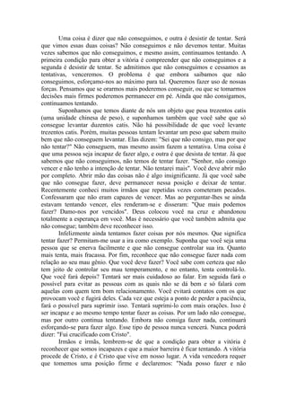 Uma coisa é dizer que não conseguimos, e outra é desistir de tentar. Será
que vimos essas duas coisas? Não conseguimos e não devemos tentar. Muitas
vezes sabemos que não conseguimos, e mesmo assim, continuamos tentando. A
primeira condição para obter a vitória é compreender que não conseguimos e a
segunda é desistir de tentar. Se admitimos que não conseguimos e cessamos as
tentativas, venceremos. O problema é que embora saibamos que não
conseguimos, esforçamo-nos ao máximo para tal. Queremos fazer uso de nossas
forças. Pensamos que se orarmos mais poderemos conseguir, ou que se tomarmos
decisões mais firmes poderemos permanecer em pé. Ainda que não consigamos,
continuamos tentando.
Suponhamos que temos diante de nós um objeto que pesa trezentos catis
(uma unidade chinesa de peso), e suponhamos também que você sabe que só
consegue levantar duzentos catis. Não há possibilidade de que você levante
trezentos catis. Porém, muitas pessoas tentam levantar um peso que sabem muito
bem que não conseguem levantar. Elas dizem: "Sei que não consigo, mas por que
não tentar?" Não conseguem, mas mesmo assim fazem a tentativa. Uma coisa é
que uma pessoa seja incapaz de fazer algo, e outra é que desista de tentar. Já que
sabemos que não conseguimos, não temos de tentar fazer. "Senhor, não consigo
vencer e não tenho a intenção de tentar. Não tentarei mais". Você deve abrir mão
por completo. Abrir mão das coisas não é algo insignificante. Já que você sabe
que não consegue fazer, deve permanecer nessa posição e deixar de tentar.
Recentemente conheci muitos irmãos que repetidas vezes cometeram pecados.
Confessaram que não eram capazes de vencer. Mas ao perguntar-lhes se ainda
estavam tentando vencer, eles renderam-se e disseram: "Que mais podemos
fazer? Damo-nos por vencidos". Deus colocou você na cruz e abandonou
totalmente a esperança em você. Mas é necessário que você também admita que
não consegue; também deve reconhecer isso.
Infelizmente ainda tentamos fazer coisas por nós mesmos. Que significa
tentar fazer? Permitam-me usar a ira como exemplo. Suponha que você seja uma
pessoa que se enerva facilmente e que não consegue controlar sua ira. Quanto
mais tenta, mais fracassa. Por fim, reconhece que não consegue fazer nada com
relação ao seu mau gênio. Que você deve fazer? Você sabe com certeza que não
tem jeito de controlar seu mau temperamento, e no entanto, tenta controlá-lo.
Que você fará depois? Tentará ser mais cuidadoso ao falar. Em seguida fará o
possível para evitar as pessoas com as quais não se dá bem e só falará com
aquelas com quem tem bom relacionamento. Você evitará contatos com os que
provocam você e fugirá deles. Cada vez que esteja a ponto de perder a paciência,
fará o possível para suprimir isso. Tentará suprimi-lo com mais orações. Isso é
ser incapaz e ao mesmo tempo tentar fazer as coisas. Por um lado não consegue,
mas por outro continua tentando. Embora não consiga fazer nada, continuará
esforçando-se para fazer algo. Esse tipo de pessoa nunca vencerá. Nunca poderá
dizer: "Fui crucificado com Cristo".
Irmãos e irmãs, lembrem-se de que a condição para obter a vitória é
reconhecer que somos incapazes e que a maior barreira é ficar tentando. A vitória
procede de Cristo, e é Cristo que vive em nosso lugar. A vida vencedora requer
que tomemos uma posição firme e declaremos: "Nada posso fazer e não
 