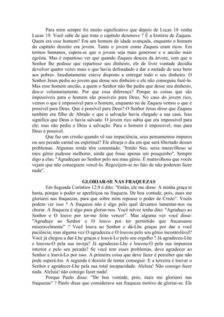 Para mim sempre foi muito significativo que depois de Lucas 18 venha
Lucas 19. Você sabe de que trata o capítulo dezenove ? É a história de Zaqueu.
Quem era esse homem? Era um homem de idade avançada, enquanto o homem
do capítulo dezoito era jovem. Tanto o jovem como Zaqueu eram ricos. Em
termos humanos, espera-se que o jovem seja mais generoso e o ancião mais
egoísta. Mas é espantoso ver que quando Zaqueu desceu da árvore, sem que o
Senhor lhe pedisse que repartisse seu dinheiro, ele de livre vontade decidiu
devolver quatro vezes mais o que havia defraudado e dar a metade de seus bens
aos pobres. Imediatamente esteve disposto a entregar todo o seu dinheiro. O
Senhor Jesus pediu ao jovem que desse seu dinheiro e ele não conseguiu fazê-lo.
Mas esse homem ancião, a quem o Senhor não lhe pediu que desse seu dinheiro,
deu-o voluntariamente. Por que essa diferença? Porque as coisas que são
impossíveis para o homem são possíveis para Deus. No caso do jovem rico,
vemos o que é impossível para o homem, enquanto no de Zaqueu vemos o que é
possível para Deus. Que é possível para Deus? O Senhor Jesus disse que Zaqueu
também era filho de Abraão e que a salvação havia chegado a sua casa. Isso
significa que Deus o havia salvado. O jovem rico sabia que era impossível para
ele; mas não pediu a Deus a salvação. Para o homem é impossível, mas para
Deus é possível.
Que faz um cristão quando vê sua impaciência, seus pensamentos impuros
ou seu pecado carnal ou espiritual? Ele almeja o dia em que será libertado desses
problemas. Algumas irmãs têm comentado: "Irmão Nee, seria maravilhoso se
meu gênio pudesse melhorar, ainda que fosse apenas um pouquinho". Sempre
digo a elas: "Agradeçam ao Senhor pelo seu mau gênio. É maravilhoso que vocês
vejam que não conseguem vencê-lo. Regozijem-se no fato de não poderem fazer
nada".
GLORIAR-SE NAS FRAQUEZAS
Em Segunda Coríntios 12:9 é dito: "Então, ele me disse: A minha graça te
basta, porque o poder se aperfeiçoa na fraqueza. De boa vontade, pois, mais me
gloriarei nas fraquezas, para que sobre mim repouse o poder de Cristo". Vocês
podem ver isso ? A fraqueza não é algo pelo qual devamos lamentar-nos ou
chorar. A fraqueza é algo para gloriar-nos. Você talvez tenha dito: "Agradeço ao
Senhor e O louvo por ter-me feito vencer". Mas alguma vez você disse:
"Agradeço ao Senhor e O louvo por ter permitido que fracassasse
miseravelmente" ? Você louva ao Senhor e dá-Lhe graças por dar a você
paciência; mas alguma vez O agradeceu e O louvou pelo seu gênio incontrolável?
Você já chegou a dar-Lhe graças e louvá-Lo pelo seu orgulho ? Já agradeceu-Lhe
e louvou-O pela sua inveja? Já agradeceu-Lhe e louvou-O pela sua impureza
interior e pelo seu pecado? Se você tem esses problemas, deve agradecer ao
Senhor e louvá-Lo por isso. A primeira coisa que deve fazer é perceber que não
pode superá-los. A segunda é desistir de tentar conseguir. E a terceira é louvar o
Senhor e agradecer-Lhe pela sua total incapacidade. Aleluia! Não consigo fazer
nada. Aleluia! não consigo fazer nada!
Porque Paulo disse: "De boa vontade, pois, mais me gloriarei nas
fraquezas" ? Paulo disse que considerava sua fraqueza motivo de gloriar-se. Ele
 