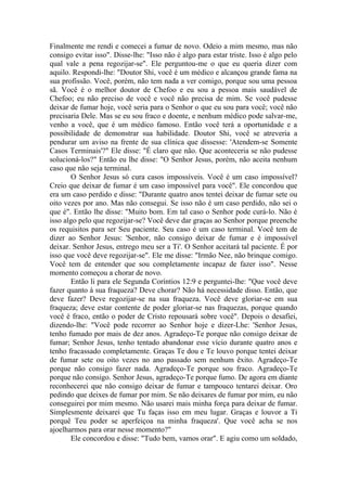 Finalmente me rendi e comecei a fumar de novo. Odeio a mim mesmo, mas não
consigo evitar isso". Disse-lhe: "Isso não é algo para estar triste. Isso é algo pelo
qual vale a pena regozijar-se". Ele perguntou-me o que eu queria dizer com
aquilo. Respondi-lhe: "Doutor Shi, você é um médico e alcançou grande fama na
sua profissão. Você, porém, não tem nada a ver comigo, porque sou uma pessoa
sã. Você é o melhor doutor de Chefoo e eu sou a pessoa mais saudável de
Chefoo; eu não preciso de você e você não precisa de mim. Se você pudesse
deixar de fumar hoje, você seria para o Senhor o que eu sou para você; você não
precisaria Dele. Mas se eu sou fraco e doente, e nenhum médico pode salvar-me,
venho a você, que é um médico famoso. Então você terá a oportunidade e a
possibilidade de demonstrar sua habilidade. Doutor Shi, você se atreveria a
pendurar um aviso na frente de sua clínica que dissesse: 'Atendem-se Somente
Casos Terminais'?" Ele disse: "É claro que não. Que aconteceria se não pudesse
solucioná-los?" Então eu lhe disse: "O Senhor Jesus, porém, não aceita nenhum
caso que não seja terminal.
O Senhor Jesus só cura casos impossíveis. Você é um caso impossível?
Creio que deixar de fumar é um caso impossível para você". Ele concordou que
era um caso perdido e disse: "Durante quatro anos tentei deixar de fumar sete ou
oito vezes por ano. Mas não consegui. Se isso não é um caso perdido, não sei o
que é". Então lhe disse: "Muito bom. Em tal caso o Senhor pode curá-lo. Não é
isso algo pelo que regozijar-se? Você deve dar graças ao Senhor porque preenche
os requisitos para ser Seu paciente. Seu caso é um caso terminal. Você tem de
dizer ao Senhor Jesus: 'Senhor, não consigo deixar de fumar e é impossível
deixar. Senhor Jesus, entrego meu ser a Ti'. O Senhor aceitará tal paciente. É por
isso que você deve regozijar-se". Ele me disse: "Irmão Nee, não brinque comigo.
Você tem de entender que sou completamente incapaz de fazer isso". Nesse
momento começou a chorar de novo.
Então li para ele Segunda Coríntios 12:9 e perguntei-lhe: "Que você deve
fazer quanto à sua fraqueza? Deve chorar? Não há necessidade disso. Então, que
deve fazer? Deve regozijar-se na sua fraqueza. Você deve gloriar-se em sua
fraqueza; deve estar contente de poder gloriar-se nas fraquezas, porque quando
você é fraco, então o poder de Cristo repousará sobre você". Depois o desafiei,
dizendo-lhe: "Você pode recorrer ao Senhor hoje e dizer-Lhe: 'Senhor Jesus,
tenho fumado por mais de dez anos. Agradeço-Te porque não consigo deixar de
fumar; Senhor Jesus, tenho tentado abandonar esse vício durante quatro anos e
tenho fracassado completamente. Graças Te dou e Te louvo porque tentei deixar
de fumar sete ou oito vezes no ano passado sem nenhum êxito. Agradeço-Te
porque não consigo fazer nada. Agradeço-Te porque sou fraco. Agradeço-Te
porque não consigo. Senhor Jesus, agradeço-Te porque fumo. De agora em diante
reconhecerei que não consigo deixar de fumar e tampouco tentarei deixar. Oro
pedindo que deixes de fumar por mim. Se não deixares de fumar por mim, eu não
conseguirei por mim mesmo. Não usarei mais minha força para deixar de fumar.
Simplesmente deixarei que Tu faças isso em meu lugar. Graças e louvor a Ti
porquê Teu poder se aperfeiçoa na minha fraqueza'. Que você acha se nos
ajoelharmos para orar nesse momento?"
Ele concordou e disse: "Tudo bem, vamos orar". E agiu como um soldado,
 