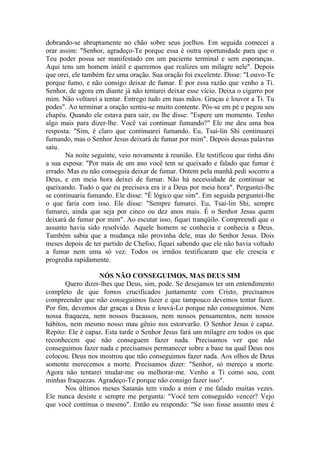 dobrando-se abruptamente no chão sobre seus joelhos. Em seguida comecei a
orar assim: "Senhor, agradeço-Te porque essa é outra oportunidade para que o
Teu poder possa ser manifestado em um paciente terminal e sem esperanças.
Aqui tens um homem inútil e queremos que realizes um milagre nele". Depois
que orei, ele também fez uma oração. Sua oração foi excelente. Disse: "Louvo-Te
porque fumo, e não consigo deixar de fumar. É por essa razão que venho a Ti.
Senhor, de agora em diante já não tentarei deixar esse vício. Deixa o cigarro por
mim. Não voltarei a tentar. Entrego tudo em tuas mãos. Graças e louvor a Ti. Tu
podes". Ao terminar a oração sentiu-se muito contente. Pôs-se em pé e pegou seu
chapéu. Quando ele estava para sair, eu lhe disse: "Espere um momento. Tenho
algo mais para dizer-lhe. Você vai continuar fumando?" Ele me deu uma boa
resposta: "Sim, é claro que continuarei fumando. Eu, Tsai-lin Shi continuarei
fumando, mas o Senhor Jesus deixará de fumar por mim". Depois dessas palavras
saiu.
Na noite seguinte, veio novamente à reunião. Ele testificou que tinha dito
a sua esposa: "Por mais de um ano você tem se queixado e falado que fumar é
errado. Mas eu não conseguia deixar de fumar. Ontem pela manhã pedi socorro a
Deus, e em meia hora deixei de fumar. Não há necessidade de continuar se
queixando. Tudo o que eu precisava era ir a Deus por meia hora". Perguntei-lhe
se continuaria fumando. Ele disse: "É lógico que sim". Em seguida perguntei-lhe
o que faria com isso. Ele disse: "Sempre fumarei. Eu, Tsai-lin Shi, sempre
fumarei, ainda que seja por cinco ou dez anos mais. É o Senhor Jesus quem
deixará de fumar por mim". Ao escutar isso, fiquei tranqüilo. Compreendi que o
assunto havia sido resolvido. Aquele homem se conhecia e conhecia a Deus.
Também sabia que a mudança não provinha dele, mas do Senhor Jesus. Dois
meses depois de ter partido de Chefoo, fiquei sabendo que ele não havia voltado
a fumar nem uma só vez. Todos os irmãos testificaram que ele crescia e
progredia rapidamente.
NÓS NÃO CONSEGUIMOS, MAS DEUS SIM
Quero dizer-lhes que Deus, sim, pode. Se desejamos ter um entendimento
completo de que fomos crucificados juntamente com Cristo, precisamos
compreender que não conseguimos fazer e que tampouco devemos tentar fazer.
Por fim, devemos dar graças a Deus e louvá-Lo porque não conseguimos. Nem
nossa fraqueza, nem nossos fracassos, nem nossos pensamentos, nem nossos
hábitos, nem mesmo nosso mau gênio nos estorvarão. O Senhor Jesus é capaz.
Repito: Ele é capaz. Esta tarde o Senhor Jesus fará um milagre em todos os que
reconhecem que não conseguem fazer nada. Precisamos ver que não
conseguimos fazer nada e precisamos permanecer sobre a base na qual Deus nos
colocou. Deus nos mostrou que não conseguimos fazer nada. Aos olhos de Deus
somente merecemos a morte. Precisamos dizer: "Senhor, só mereço a morte.
Agora não tentarei mudar-me ou melhorar-me. Venho a Ti como sou, com
minhas fraquezas. Agradeço-Te porque não consigo fazer isso".
Nos últimos meses Satanás tem vindo a mim e me falado muitas vezes.
Ele nunca desiste e sempre me pergunta: "Você tem conseguido vencer? Vejo
que você continua o mesmo". Então eu respondo: "Se isso fosse assunto meu é
 
