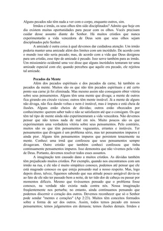 Alguns pecados não têm nada a ver com o corpo, enquanto outros, sim.
Irmãos e irmãs, os seus olhos têm sido disciplinados? Admito que hoje em
dia existem muitas oportunidades para pecar com os olhos. Vocês precisam
cuidar desse assunto diante do Senhor. Há muitos cristãos que nunca
experimentarão a vida vencedora de Deus sem que seus olhos sejam
disciplinados pelo Senhor.
A amizade é outra coisa à qual devemos dar cuidadosa atenção. Um irmão
poderia manter uma amizade além dos limites com um incrédulo. De acordo com
o mundo isso não seria pecado; mas, de acordo com a vida que Deus designou
para um cristão, esse tipo de amizade é pecado. Isso serve também para as irmãs.
Um missionário ocidental uma vez disse que alguns incrédulos tentaram ter uma
amizade especial com ele; quando percebeu que aquilo era pecado, ele rejeitou
tal amizade.
Pecados da Mente
Além dos pecados espirituais e dos pecados da carne, há também os
pecados da mente. Muitos são os que não têm pecados espirituais e até certo
ponto sua carne já foi eliminada. Mas mesmo assim não conseguem obter vitória
sobre seus pensamentos. Alguns têm uma mente que divaga; a mente de outros
fica girando em círculo vicioso; outros têm mente instável. Já a mente de alguns
não divaga, não fica dando voltas e nem é instável, mas é impura e está cheia de
ilusões. Alguns estão cheios de dúvidas; outros estão obcecados por
conhecimento: querem saber tudo e não se satisfazem até que o consigam. Os que
têm tal tipo de mente ainda não experimentaram a vida vencedora. Não devemos
pensar que não temos nada de mal em nós. Muito poucos são os que
experimentam uma verdadeira vitória sobre seus pensamentos. Pelo contrário,
muitos são os que têm pensamentos vagueantes, errantes e instáveis. Ter
pensamentos que divagam é um problema sério, mas ter pensamentos impuros é
ainda pior. Alguns têm pensamentos impuros que persistem tenazmente na
mente. Conheci uma irmã que confessou que seus pensamentos sempre
divagavam. Outro cristão que também conheci confessou que tinha
continuamente pensamentos impuros. Isso demonstra que não vivemos pela vida
de Deus. Portanto, devemos resolver todos esses assuntos.
A imaginação tem causado dano a muitos cristãos. As dúvidas também
têm prejudicado muitos cristãos. Por exemplo, quando nos encontramos com um
irmão na rua, e ele não é muito simpático conosco, podemos até pensar que ele
está magoado conosco ou que esteja pensando mal a nosso respeito. Mas, logo
depois disso, talvez, fiquemos sabendo que sua atitude pouco amigável devia-se
ao fato de ele não ter passado bem a noite, de ter tido dor de cabeça ou passar por
momentos difíceis. Mesmo que tivéssemos pensado que o problema fosse
conosco, na verdade não existia nada contra nós. Nossa imaginação
freqüentemente nos perturba; no entanto, ainda continuamos pensando que
podemos discernir o coração dos outros. Devemos reconhecer que só o Senhor
pode sondar "mentes e corações" (Ap 2:23). Muitos têm conceitos formados
sobre a forma de ser dos outros. Assim, todos temos pecado em nossos
pensamentos; temos julgamentos em demasia; temos ilusões demais. Irmãos e
 