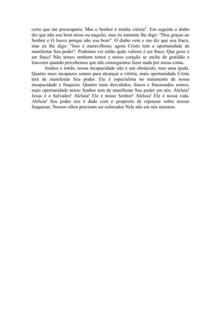 certo que me preocuparia. Mas o Senhor é minha vitória". Em seguida o diabo
diz que não sou bom nisso ou naquilo; mas eu somente lhe digo: "Dou graças ao
Senhor e O louvo porque não sou bom". O diabo vem e me diz que sou fraco,
mas eu lhe digo: "Isso é maravilhoso; agora Cristo tem a oportunidade de
manifestar Seu poder". Podemos ver então quão valioso é ser fraco. Que gozo é
ser fraco! Não temos nenhum temor e nosso coração se enche de gratidão e
louvores quando percebemos que não conseguimos fazer nada por nossa conta.
Irmãos e irmãs, nossa incapacidade não é um obstáculo, mas uma ajuda.
Quanto mais incapazes somos para alcançar a vitória, mais oportunidade Cristo
terá de manifestar Seu poder. Ele é especialista no tratamento de nossa
incapacidade e fraqueza. Quanto mais desvalidos, fracos e fracassados somos,
mais oportunidade nosso Senhor tem de manifestar Seu poder em nós. Aleluia!
Jesus é o Salvador! Aleluia! Ele é nosso Senhor! Aleluia! Ele é nossa vida.
Aleluia! Seu poder nos é dado com o propósito de repousar sobre nossas
fraquezas. Nossos olhos precisam ser colocados Nele não em nós mesmos.
 