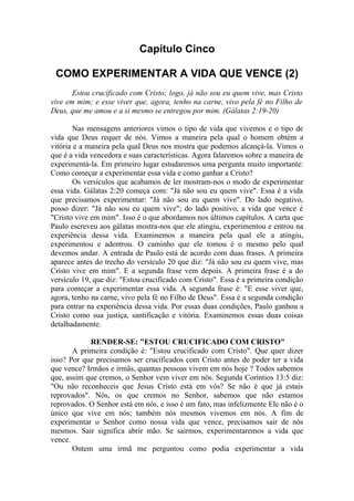 Capítulo Cinco
COMO EXPERIMENTAR A VIDA QUE VENCE (2)
Estou crucificado com Cristo; logo, já não sou eu quem vive, mas Cristo
vive em mim; e esse viver que, agora, tenho na carne, vivo pela fé no Filho de
Deus, que me amou e a si mesmo se entregou por mim. (Gálatas 2:19-20)
Nas mensagens anteriores vimos o tipo de vida que vivemos e o tipo de
vida que Deus requer de nós. Vimos a maneira pela qual o homem obtém a
vitória e a maneira pela qual Deus nos mostra que podemos alcançá-la. Vimos o
que é a vida vencedora e suas características. Agora falaremos sobre a maneira de
experimentá-la. Em primeiro lugar estudaremos uma pergunta muito importante:
Como começar a experimentar essa vida e como ganhar a Cristo?
Os versículos que acabamos de ler mostram-nos o modo de experimentar
essa vida. Gálatas 2:20 começa com: "Já não sou eu quem vive". Essa é a vida
que precisamos experimentar: "Já não sou eu quem vive". Do lado negativo,
posso dizer: "Já não sou eu quem vive"; do lado positivo, a vida que vence é
"Cristo vive em mim". Isso é o que abordamos nos últimos capítulos. A carta que
Paulo escreveu aos gálatas mostra-nos que ele atingiu, experimentou e entrou na
experiência dessa vida. Examinemos a maneira pela qual ele a atingiu,
experimentou e adentrou. O caminho que ele tomou é o mesmo pelo qual
devemos andar. A entrada de Paulo está de acordo com duas frases. A primeira
aparece antes do trecho do versículo 20 que diz: "Já não sou eu quem vive, mas
Cristo vive em mim". E a segunda frase vem depois. A primeira frase é a do
versículo 19, que diz: "Estou crucificado com Cristo". Essa é a primeira condição
para começar a experimentar essa vida. A segunda frase é: "E esse viver que,
agora, tenho na carne, vivo pela fé no Filho de Deus". Essa é a segunda condição
para entrar na experiência dessa vida. Por essas duas condições, Paulo ganhou a
Cristo como sua justiça, santificação e vitória. Examinemos essas duas coisas
detalhadamente.
RENDER-SE: "ESTOU CRUCIFICADO COM CRISTO"
A primeira condição é: "Estou crucificado com Cristo". Que quer dizer
isso? Por que precisamos ser crucificados com Cristo antes de poder ter a vida
que vence? Irmãos e irmãs, quantas pessoas vivem em nós hoje ? Todos sabemos
que, assim que cremos, o Senhor vem viver em nós. Segunda Coríntios 13:5 diz:
"Ou não reconheceis que Jesus Cristo está em vós? Se não é que já estais
reprovados". Nós, os que cremos no Senhor, sabemos que não estamos
reprovados. O Senhor está em nós, e isso é um fato, mas infelizmente Ele não é o
único que vive em nós; também nós mesmos vivemos em nós. A fim de
experimentar o Senhor como nossa vida que vence, precisamos sair de nós
mesmos. Sair significa abrir mão. Se sairmos, experimentaremos a vida que
vence.
Ontem uma irmã me perguntou como podia experimentar a vida
 