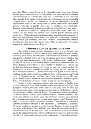 vencedora. Minha resposta foi que ela deveria mudar-se para outro lugar. Se duas
famílias vivem na mesma casa e a relação entre elas não é muito boa, uma das
duas famílias tem de se mudar para outra casa. Experimentar a vida vencedora
não é questão de ter ou não Cristo em nós, pois no momento em que cremos Ele
começou a viver em nós. Não é questão de Ele estar ou não em nós, e sim se já
nos mudamos ou não. Como co-inquilinos do Senhor somos muito sujos; temos
cometido todo tipo de pecado. Assim que nos mudemos, tudo estará bem.
Portanto, a primeira condição é que nos mudemos; temos de ir para outro lugar.
A Palavra de Deus diz: "Estou crucificado com Cristo". Mas, não é
verdade que não temos tido nenhum êxito, mesmo quando tentamos mudar
muitas vezes ? Pretendemos morrer muitas vezes, mas ainda continuamos vivos.
Tentamos mortificar-nos muitas vezes, mas ainda não conseguimos. Algumas
vezes parece que morremos, mas ainda vivemos. Freqüentemente tentamos
crucificar-nos, mas ainda não estamos mortos. Qual é o problema ? Precisamos
atentar agora a esse assunto mais de perto.
NÃO SOMOS CAPAZES DE CONSEGUIR NADA
Hoje todos os aqui presentes entendem o que é a cruz. Sabemos que
quando foi crucificado o Senhor não só tirou nossos pecados, mas também
crucificou nossa pessoa. Já conhecemos o ensinamento de Romanos 6. Sabemos
que quando o Senhor morreu na cruz, não apenas levou nossos pecados, mas
também crucificou Consigo nosso velho homem. Sabemos que o problema do
pecado foi resolvido e nós mesmos fomos crucificados juntamente com Ele.
Temos prestado muita atenção a essa verdade por muitos anos. Embora seja
verdade que fomos crucificados com Cristo, por que essa verdade não tem tido
muito efeito em nós? Certamente o Senhor foi cravado na cruz, mas por que
ainda não estamos mortos ? O Senhor levou-me à cruz, porém eu ainda continuo
sendo eu. Ainda continuo amarrado, ainda sou fraco, continuo caindo e careço de
poder. A Bíblia diz que fui crucificado com Cristo, mas por que me falta tanto
poder? Muitos cristãos continuam esforçando-se e trabalhando, esperando que no
fim da carreira vencerão. Contudo a vitória parece estar tão distante deles.
Irmãos e irmãs, precisamos perceber que uma coisa é o Senhor Jesus
realizar a salvação e outra muito distinta é recebermos essa salvação. Uma coisa
é preparar a comida, mas outra coisa é comê-la. Uma coisa é que o Senhor faça
algo por nós, mas outra coisa é que recebamos o que Ele fez. Paulo nos ensinou
que precisamos receber a morte do Senhor. Romanos 6 nos mostra que cada um
de nós está morto. Aleluia! Todos estamos mortos! Contudo, Romanos 7 nos
mostra que embora cada cristão deva estar morto, na realidade ainda continua
vivo. Se deveríamos estar mortos, por que ainda estamos vivos? Romanos 6 nos
mostra a verdade objetiva, enquanto Romanos 7 nos mostra a experiência
subjetiva. Romanos 6 apresenta o fato, e Romanos 7, a experiência. Atualmente,
há muitos cristãos que conhecem o significado de Romanos 6, onde nos é dito
que nosso velho homem foi crucificado com Cristo. Já sabem que não devem
continuar escravos do pecado, estão livres da escravidão da lei e diariamente
devem dar-se por mortos para o pecado. Embora saibam tudo isso, nada funciona
para eles. O ensinamento continua sendo ensinamento, e eles ainda continuam
 