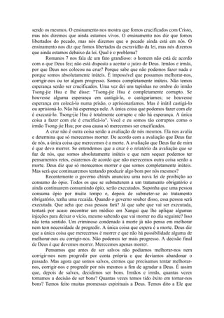 sendo os mesmos. O ensinamento nos mostra que fomos crucificados com Cristo,
mas nós dizemos que ainda estamos vivos. O ensinamento nos diz que fomos
libertados do pecado, mas nós dizemos que o pecado ainda está em nós. O
ensinamento nos diz que fomos libertados da escravidão da lei, mas nós dizemos
que ainda estamos debaixo da lei. Qual é o problema?
Romanos 7 nos fala de um fato grandioso: o homem não está de acordo
com o que Deus fez; não está disposto a aceitar o juízo de Deus. Irmãos e irmãs,
por que Deus nos colocou na cruz? Porque sabe que não podemos fazer nada e
porque somos absolutamente inúteis. É impossível que possamos melhorar-nos,
corrigir-nos ou ter algum progresso. Somos completamente inúteis. Não temos
esperança senão ser crucificados. Uma vez dei uns tapinhas no ombro do irmão
Tsong-jie Hsu e lhe disse: "Tsong-jie Hsu é completamente corrupto. Se
houvesse alguma esperança em castigá-lo, o castigaríamos; se houvesse
esperança em colocá-lo numa prisão, o aprisionaríamos. Mas é inútil castigá-lo
ou aprisioná-lo. Não há esperança nele. A única coisa que podemos fazer com ele
é executá-lo. Tsong-jie Hsu é totalmente corrupto e não há esperança. A única
coisa a fazer com ele é crucificá-lo". Você e eu somos tão corruptos como o
irmão Tsong-jie Hsu; por essa causa só merecemos ser crucificados.
A cruz não é outra coisa senão a avaliação de nós mesmos. Ela nos avalia
e determina que só merecemos morrer. De acordo com a avaliação que Deus faz
de nós, a única coisa que merecemos é a morte. A avaliação que Deus faz de mim
é que devo morrer. Se entendemos que a cruz é o relatório da avaliação que se
faz de nós, que somos absolutamente inúteis e que nem sequer podemos ter
pensamentos retos, estaremos de acordo que não merecemos outra coisa senão a
morte. Deus diz que só merecemos morrer e que somos completamente inúteis.
Mas será que continuaremos tentando produzir algo bom por nós mesmos?
Recentemente o governo chinês anunciou uma nova lei de proibição ao
consumo do ópio. Todos os que se submeterem a um tratamento obrigatório e
ainda continuarem consumindo ópio, serão executados. Suponha que uma pessoa
consuma ópio por muito tempo e, depois de submeter-se ao tratamento
obrigatório, tenha uma recaída. Quando o governo souber disso, essa pessoa será
executada. Que acha que essa pessoa fará? Já que sabe que vai ser executada,
tentará por acaso encontrar um médico em Xangai que lhe aplique algumas
injeções para deixar o vício, mesmo sabendo que vai morrer no dia seguinte? Isso
não teria sentido. Um criminoso condenado à morte já não pensa em melhorar
nem tem necessidade de progredir. A única coisa que espera é a morte. Deus diz
que a única coisa que merecemos é morrer e que não há possibilidade alguma de
melhorar-nos ou corrigir-nos. Não podemos ter mais progresso. A decisão final
de Deus é que devemos morrer. Merecemos apenas morrer.
Pensamos que antes de ser salvos não podíamos melhorar-nos nem
corrigir-nos nem progredir por conta própria e que devíamos abandonar o
passado. Mas agora que somos salvos, cremos que precisamos tentar melhorar-
nos, corrigir-nos e progredir por nós mesmos a fim de agradar a Deus. É assim
que, depois de salvos, decidimos ser bons. Irmãos e irmãs, quantas vezes
tomamos a decisão de ser bons? Quantas vezes temos tido êxito em tornar-nos
bons? Temos feito muitas promessas espirituais a Deus. Temos dito a Ele que
 
