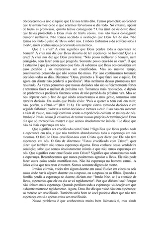obedeceremos a isso e àquilo que Ele nos tenha dito. Temos prometido ao Senhor
que levantaremos cedo e que seremos fervorosos o dia todo. No entanto, apesar
de todas as promessas, quanto temos conseguido ? Uma irmã do ocidente disse
que havia prometido a Deus mais de trinta coisas, mas não havia conseguido
cumprir nenhuma. Não temos aceitado a avaliação que Deus fez de nós. Não
temos aceitado o juízo de Deus sobre nós. Embora tenhamos sido sentenciados à
morte, ainda continuamos procurando um médico.
Que é a cruz? A cruz significa que Deus perdeu toda a esperança no
homem! A cruz nos diz que Deus desistiu de ter esperança no homem! Que é a
cruz? A cruz nos diz que Deus proclama: "Não posso melhorar o homem, nem
corrigi-lo, nem fazer com que progrida. Somente posso cravá-lo na cruz". O que
é estranho é que já conhecemos esse fato. Já sabemos que Deus nos considera um
caso perdido e só merecemos ser crucificados. Mas ao mesmo tempo,
continuamos pensando que não somos tão maus. Por isso continuamos tomando
decisões todos os dias. Dizemos: "Deus, prometo a Ti que farei isso e aquilo. De
agora em diante não perderei a paciência". Mas nenhuma dessas promessas tem
resultado. Às vezes pensamos que nossas decisões não são suficientemente fortes
e tentamos fazer o melhor da próxima vez. Tomamos mais resoluções, e depois
de perdermos a paciência fazemos votos de não perdê-la da próxima vez. Mas ao
nos deparar com o fato de que ainda conservamos o mau gênio, tomamos uma
terceira decisão. Era assim que Paulo vivia: "Pois o querer o bem está em mim;
não, porém, o efetuá-lo" (Rm 7:18). Ele sempre estava tomando decisões e em
seguida falhando; voltava a tomar decisões e tornava a cair. Essa não era somente
a vida de Paulo, mas hoje continua sendo a experiência comum de muitos de nós.
Irmãos e irmãs, acaso já cessamos de tomar nossas próprias determinações? Deus
diz que só merecemos morrer e que somos absolutamente inúteis. Ele disse que
não há mais esperança em nós.
Que significa ser crucificado com Cristo ? Significa que Deus perdeu toda
a esperança em nós, e que nós também abandonamos toda a esperança em nós
mesmos. O fato de Deus crucificar-nos com Cristo quer dizer que Ele não tem
esperança em nós. O fato de dizermos: "Estou crucificado com Cristo", quer
dizer que também não temos esperança alguma. Deus conhece nossa verdadeira
condição; sabe que somos absolutamente inúteis e que não temos esperança em
nós. Que significa estar crucificado com Cristo? Significa que abandonamos toda
a esperança. Reconhecemos que nunca poderemos agradar a Deus. Ele não pode
fazer outra coisa senão mortificar-nos. Não há esperança no homem carnal. A
única coisa que nos resta é morrer. Somos somente dignos de morte.
Irmãos e irmãs, vocês têm algum doente em casa? Estive em cinco ou seis
casas onde havia alguém doente: ou o esposo, ou a esposa ou os filhos. Quando a
família perdia a esperança no doente, diziam-me: "Irmão Nee, se é a vontade de
Deus, esperamos que ele ou ela se vá rapidamente". Por que diziam isso? Porque
não tinham mais esperança. Quando perdiam toda a esperança, só desejavam que
o doente morresse rapidamente. Agora, Deus lhe diz que você não tem esperança;
só merece ser crucificado. Também seria bom se você pudesse dizer que não tem
esperança em si e apenas resta ser crucificado.
Nosso problema é que conhecemos muito bem Romanos 6, mas ainda
 