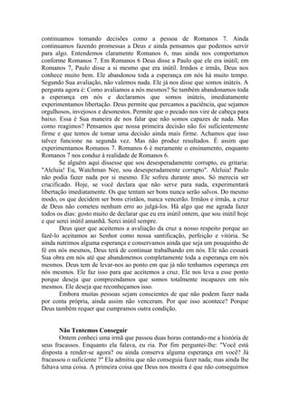 continuamos tomando decisões como a pessoa de Romanos 7. Ainda
continuamos fazendo promessas a Deus e ainda pensamos que podemos servir
para algo. Entendemos claramente Romanos 6, mas ainda nos comportamos
conforme Romanos 7. Em Romanos 6 Deus disse a Paulo que ele era inútil; em
Romanos 7, Paulo disse a si mesmo que era inútil. Irmãos e irmãs, Deus nos
conhece muito bem. Ele abandonou toda a esperança em nós há muito tempo.
Segundo Sua avaliação, não valemos nada. Ele já nos disse que somos inúteis. A
pergunta agora é: Como avaliamos a nós mesmos? Se também abandonamos toda
a esperança em nós e declaramos que somos inúteis, imediatamente
experimentamos libertação. Deus permite que percamos a paciência, que sejamos
orgulhosos, invejosos e desonestos. Permite que o pecado nos vire de cabeça para
baixo. Essa é Sua maneira de nos falar que não somos capazes de nada. Mas
como reagimos? Pensamos que nossa primeira decisão não foi suficientemente
firme e que temos de tomar uma decisão ainda mais firme. Achamos que isso
talvez funcione na segunda vez. Mas não produz resultados. É assim que
experimentamos Romanos 7. Romanos 6 é meramente o ensinamento, enquanto
Romanos 7 nos conduz à realidade de Romanos 6.
Se alguém aqui dissesse que sou desesperadamente corrupto, eu gritaria:
"Aleluia! Eu, Watchman Nee, sou desesperadamente corrupto". Aleluia! Paulo
não podia fazer nada por si mesmo. Ele sofreu durante anos. Só merecia ser
crucificado. Hoje, se você declara que não serve para nada, experimentará
libertação imediatamente. Os que tentam ser bons nunca serão salvos. Do mesmo
modo, os que decidem ser bons cristãos, nunca vencerão. Irmãos e irmãs, a cruz
de Deus não cometeu nenhum erro ao julgá-los. Há algo que me agrada fazer
todos os dias: gosto muito de declarar que eu era inútil ontem, que sou inútil hoje
e que serei inútil amanhã. Serei inútil sempre.
Deus quer que aceitemos a avaliação da cruz a nosso respeito porque ao
fazê-lo aceitamos ao Senhor como nossa santificação, perfeição e vitória. Se
ainda nutrimos alguma esperança e conservamos ainda que seja um pouquinho de
fé em nós mesmos, Deus terá de continuar trabalhando em nós. Ele não cessará
Sua obra em nós até que abandonemos completamente toda a esperança em nós
mesmos. Deus tem de levar-nos ao ponto em que já não tenhamos esperança em
nós mesmos. Ele faz isso para que aceitemos a cruz. Ele nos leva a esse ponto
porque deseja que compreendamos que somos totalmente incapazes em nós
mesmos. Ele deseja que reconheçamos isso.
Embora muitas pessoas sejam conscientes de que não podem fazer nada
por conta própria, ainda assim não venceram. Por que isso acontece? Porque
Deus também requer que cumpramos outra condição.
Não Tentemos Conseguir
Ontem conheci uma irmã que passou duas horas contando-me a história de
seus fracassos. Enquanto ela falava, eu ria. Por fim perguntei-lhe: "Você está
disposta a render-se agora? ou ainda conserva alguma esperança em você? Já
fracassou o suficiente ?" Ela admitiu que não conseguia fazer nada; mas ainda lhe
faltava uma coisa. A primeira coisa que Deus nos mostra é que não conseguimos
 