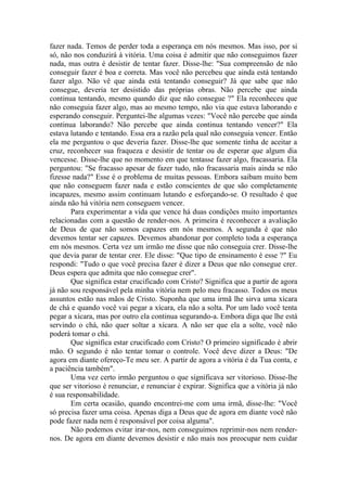 fazer nada. Temos de perder toda a esperança em nós mesmos. Mas isso, por si
só, não nos conduzirá à vitória. Uma coisa é admitir que não conseguimos fazer
nada, mas outra é desistir de tentar fazer. Disse-lhe: "Sua compreensão de não
conseguir fazer é boa e correta. Mas você não percebeu que ainda está tentando
fazer algo. Não vê que ainda está tentando conseguir? Já que sabe que não
consegue, deveria ter desistido das próprias obras. Não percebe que ainda
continua tentando, mesmo quando diz que não consegue ?" Ela reconheceu que
não conseguia fazer algo, mas ao mesmo tempo, não via que estava laborando e
esperando conseguir. Perguntei-lhe algumas vezes: "Você não percebe que ainda
continua laborando? Não percebe que ainda continua tentando vencer?" Ela
estava lutando e tentando. Essa era a razão pela qual não conseguia vencer. Então
ela me perguntou o que deveria fazer. Disse-lhe que somente tinha de aceitar a
cruz, reconhecer sua fraqueza e desistir de tentar ou de esperar que algum dia
vencesse. Disse-lhe que no momento em que tentasse fazer algo, fracassaria. Ela
perguntou: "Se fracasso apesar de fazer tudo, não fracassaria mais ainda se não
fizesse nada?" Esse é o problema de muitas pessoas. Embora saibam muito bem
que não conseguem fazer nada e estão conscientes de que são completamente
incapazes, mesmo assim continuam lutando e esforçando-se. O resultado é que
ainda não há vitória nem conseguem vencer.
Para experimentar a vida que vence há duas condições muito importantes
relacionadas com a questão de render-nos. A primeira é reconhecer a avaliação
de Deus de que não somos capazes em nós mesmos. A segunda é que não
devemos tentar ser capazes. Devemos abandonar por completo toda a esperança
em nós mesmos. Certa vez um irmão me disse que não conseguia crer. Disse-lhe
que devia parar de tentar crer. Ele disse: "Que tipo de ensinamento é esse ?" Eu
respondi: "Tudo o que você precisa fazer é dizer a Deus que não consegue crer.
Deus espera que admita que não consegue crer".
Que significa estar crucificado com Cristo? Significa que a partir de agora
já não sou responsável pela minha vitória nem pelo meu fracasso. Todos os meus
assuntos estão nas mãos de Cristo. Suponha que uma irmã lhe sirva uma xícara
de chá e quando você vai pegar a xícara, ela não a solta. Por um lado você tenta
pegar a xícara, mas por outro ela continua segurando-a. Embora diga que lhe está
servindo o chá, não quer soltar a xícara. A não ser que ela a solte, você não
poderá tomar o chá.
Que significa estar crucificado com Cristo? O primeiro significado é abrir
mão. O segundo é não tentar tomar o controle. Você deve dizer a Deus: "De
agora em diante ofereço-Te meu ser. A partir de agora a vitória é da Tua conta, e
a paciência também".
Uma vez certo irmão perguntou o que significava ser vitorioso. Disse-lhe
que ser vitorioso é renunciar, e renunciar é expirar. Significa que a vitória já não
é sua responsabilidade.
Em certa ocasião, quando encontrei-me com uma irmã, disse-lhe: "Você
só precisa fazer uma coisa. Apenas diga a Deus que de agora em diante você não
pode fazer nada nem é responsável por coisa alguma".
Não podemos evitar irar-nos, nem conseguimos reprimir-nos nem render-
nos. De agora em diante devemos desistir e não mais nos preocupar nem cuidar
 