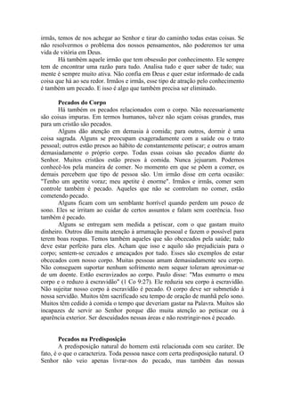 irmãs, temos de nos achegar ao Senhor e tirar do caminho todas estas coisas. Se
não resolvermos o problema dos nossos pensamentos, não poderemos ter uma
vida de vitória em Deus.
Há também aquele irmão que tem obsessão por conhecimento. Ele sempre
tem de encontrar uma razão para tudo. Analisa tudo e quer saber de tudo; sua
mente é sempre muito ativa. Não confia em Deus e quer estar informado de cada
coisa que há ao seu redor. Irmãos e irmãs, esse tipo de atração pelo conhecimento
é também um pecado. E isso é algo que também precisa ser eliminado.
Pecados do Corpo
Há também os pecados relacionados com o corpo. Não necessariamente
são coisas impuras. Em termos humanos, talvez não sejam coisas grandes, mas
para um cristão são pecados.
Alguns dão atenção em demasia à comida; para outros, dormir é uma
coisa sagrada. Alguns se preocupam exageradamente com a saúde ou o trato
pessoal; outros estão presos ao hábito de constantemente petiscar; e outros amam
demasiadamente o próprio corpo. Todas essas coisas são pecados diante do
Senhor. Muitos cristãos estão presos à comida. Nunca jejuaram. Podemos
conhecê-los pela maneira de comer. No momento em que se põem a comer, os
demais percebem que tipo de pessoa são. Um irmão disse em certa ocasião:
"Tenho um apetite voraz; meu apetite é enorme". Irmãos e irmãs, comer sem
controle também é pecado. Aqueles que não se controlam no comer, estão
cometendo pecado.
Alguns ficam com um semblante horrível quando perdem um pouco de
sono. Eles se irritam ao cuidar de certos assuntos e falam sem coerência. Isso
também é pecado.
Alguns se entregam sem medida a petiscar, com o que gastam muito
dinheiro. Outros dão muita atenção à arrumação pessoal e fazem o possível para
terem boas roupas. Temos também aqueles que são obcecados pela saúde; tudo
deve estar perfeito para eles. Acham que isso e aquilo são prejudiciais para o
corpo; sentem-se cercados e ameaçados por tudo. Esses são exemplos de estar
obcecados com nosso corpo. Muitas pessoas amam demasiadamente seu corpo.
Não conseguem suportar nenhum sofrimento nem sequer toleram aproximar-se
de um doente. Estão escravizados ao corpo. Paulo disse: "Mas esmurro o meu
corpo e o reduzo à escravidão" (1 Co 9:27). Ele reduzia seu corpo à escravidão.
Não sujeitar nosso corpo à escravidão é pecado. O corpo deve ser submetido à
nossa servidão. Muitos têm sacrificado seu tempo de oração de manhã pelo sono.
Muitos têm cedido à comida o tempo que deveriam gastar na Palavra. Muitos são
incapazes de servir ao Senhor porque dão muita atenção ao petiscar ou à
aparência exterior. Ser descuidados nessas áreas e não restringir-nos é pecado.
Pecados na Predisposição
A predisposição natural do homem está relacionada com seu caráter. De
fato, é o que o caracteriza. Toda pessoa nasce com certa predisposição natural. O
Senhor não veio apenas livrar-nos do pecado, mas também das nossas
 