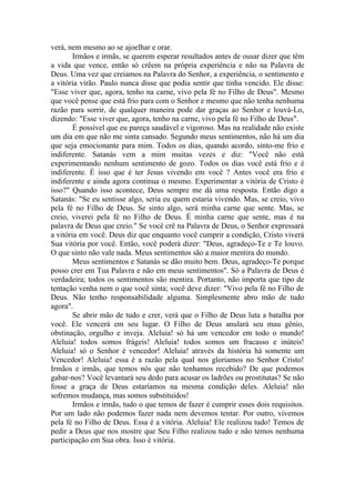verá, nem mesmo ao se ajoelhar e orar.
Irmãos e irmãs, se querem esperar resultados antes de ousar dizer que têm
a vida que vence, então só crêem na própria experiência e não na Palavra de
Deus. Uma vez que creiamos na Palavra do Senhor, a experiência, o sentimento e
a vitória virão. Paulo nunca disse que podia sentir que tinha vencido. Ele disse:
"Esse viver que, agora, tenho na carne, vivo pela fé no Filho de Deus". Mesmo
que você pense que está frio para com o Senhor e mesmo que não tenha nenhuma
razão para sorrir, de qualquer maneira pode dar graças ao Senhor e louvá-Lo,
dizendo: "Esse viver que, agora, tenho na carne, vivo pela fé no Filho de Deus".
É possível que eu pareça saudável e vigoroso. Mas na realidade não existe
um dia em que não me sinta cansado. Segundo meus sentimentos, não há um dia
que seja emocionante para mim. Todos os dias, quando acordo, sinto-me frio e
indiferente. Satanás vem a mim muitas vezes e diz: "Você não está
experimentando nenhum sentimento de gozo. Todos os dias você está frio e é
indiferente. É isso que é ter Jesus vivendo em você ? Antes você era frio e
indiferente e ainda agora continua o mesmo. Experimentar a vitória de Cristo é
isso?" Quando isso acontece, Deus sempre me dá uma resposta. Então digo a
Satanás: "Se eu sentisse algo, seria eu quem estaria vivendo. Mas, se creio, vivo
pela fé no Filho de Deus. Se sinto algo, será minha carne que sente. Mas, se
creio, viverei pela fé no Filho de Deus. É minha carne que sente, mas é na
palavra de Deus que creio." Se você crê na Palavra de Deus, o Senhor expressará
a vitória em você. Deus diz que enquanto você cumprir a condição, Cristo viverá
Sua vitória por você. Então, você poderá dizer: "Deus, agradeço-Te e Te louvo.
O que sinto não vale nada. Meus sentimentos são a maior mentira do mundo.
Meus sentimentos e Satanás se dão muito bem. Deus, agradeço-Te porque
posso crer em Tua Palavra e não em meus sentimentos". Só a Palavra de Deus é
verdadeira; todos os sentimentos são mentira. Portanto, não importa que tipo de
tentação venha nem o que você sinta; você deve dizer: "Vivo pela fé no Filho de
Deus. Não tenho responsabilidade alguma. Simplesmente abro mão de tudo
agora".
Se abrir mão de tudo e crer, verá que o Filho de Deus luta a batalha por
você. Ele vencerá em seu lugar. O Filho de Deus anulará seu mau gênio,
obstinação, orgulho e inveja. Aleluia! só há um vencedor em todo o mundo!
Aleluia! todos somos frágeis! Aleluia! todos somos um fracasso e inúteis!
Aleluia! só o Senhor é vencedor! Aleluia! através da história há somente um
Vencedor! Aleluia! essa é a razão pela qual nos gloriamos no Senhor Cristo!
Irmãos e irmãs, que temos nós que não tenhamos recebido? De que podemos
gabar-nos? Você levantará seu dedo para acusar os ladrões ou prostitutas? Se não
fosse a graça de Deus estaríamos na mesma condição deles. Aleluia! não
sofremos mudança, mas somos substituídos!
Irmãos e irmãs, tudo o que temos de fazer é cumprir esses dois requisitos.
Por um lado não podemos fazer nada nem devemos tentar. Por outro, vivemos
pela fé no Filho de Deus. Essa é a vitória. Aleluia! Ele realizou tudo! Temos de
pedir a Deus que nos mostre que Seu Filho realizou tudo e não temos nenhuma
participação em Sua obra. Isso é vitória.
 