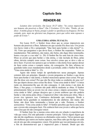 Capítulo Seis
RENDER-SE
Leiamos dois versículos. Em Lucas 18:27 édito: "As coisas impossíveis
aos homens são possíveis a Deus". Em 2 Coríntios 12:9 é dito: "Então, ele me
disse: A minha graça te basta, porque o poder se aperfeiçoa na fraqueza. De boa
vontade, pois, mais me gloriarei nas fraquezas, para que sobre mim repouse o
poder de Cristo ".
UMA COISA AINDA TE FALTA
Em Lucas 18:27, o Senhor Jesus disse que as coisas impossíveis aos
homens são possíveis a Deus. Sabemos em que ocasião Ele disse isso. Um jovem
rico havia vindo a Ele e perguntado: "Que farei para herdar a vida eterna?" (v.
18). Visto que perguntou o que devia fazer, o Senhor lhe respondeu: "Sabes os
mandamentos: Não adulteres, não mates, não furtes, não digas falso testemunho,
honra a teu pai e a tua mãe" (v. 20). O Senhor lhe fez uma lista de cinco itens.
Disse ao jovem que para herdar a vida eterna, a vida incriada de Deus, pelas
obras, deveria cumprir essas coisas. Isso envolve coisas que se deve e não se
deve fazer. O jovem rico pensava que se herdar a vida eterna fosse apenas deixar
de fazer certas coisas e cumprir outras, ele conseguiria. De fato, afirmou ter
guardado todos esses mandamentos desde a juventude; então o Senhor lhe disse:
"Uma coisa ainda te falta" (v. 22).
Agora não temos tempo de aprofundar-nos nessa passagem. Apenas
extrairei dela um princípio. Quando o jovem perguntou ao Senhor o que devia
fazer para herdar a vida eterna, o Senhor mencionou apenas cinco coisas. Por que
não lhe disse seis coisas? Por que não lhe disse todas as condições de uma vez?
Por que depois dessas cinco coisas lhe disse: "Uma coisa ainda te falta"? A única
razão era demonstrar-lhe que ele não conseguia. A vida eterna é um dom de
Deus, é Sua graça, e o homem não pode obtê-la mediante as obras. O Senhor
primeiramente falou ao jovem rico de cinco coisas e depois acrescentou: "Uma
coisa ainda te falta", porque desejava que o jovem soubesse que não poderia
herdar a vida eterna pelas obras; é impossível obter vida eterna por obras. Mas o
jovem rico ignorava isso. Continuava declarando que conseguia. Desde a
juventude havia guardado os mandamentos de não adulterar, não matar, não
furtar, não dizer falso testemunho e honrar pai e mãe. Portanto, o Senhor
acrescentou: "Uma coisa ainda te falta". O Senhor percebeu que havia uma coisa
que o jovem não conseguia fazer. Ele conhecia bem esse jovem e sabia que havia
uma coisa que ele não conseguia vencer.
O Senhor hoje faz a mesma coisa entre nós em relação à experiência da
vida que vence; Ele está aplicando o mesmo princípio. Talvez alguns digam que
não são tão orgulhosos, invejosos ou obstinados como outros. Talvez pensem que
são melhores que outros em muitos aspectos, mas Deus sabe que há algo em cada
um de nós que não conseguimos vencer. Ele permite que isso permaneça em nós,
a fim de demonstrar-nos que é impossível para o homem. Desde que não
 