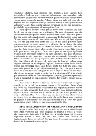cometamos adultério, nem matemos, nem roubemos, nem digamos falso
testemunho, e desde que honremos os pais, achamos que conseguimos fazer tudo.
Se outros nos perguntassem se temos vencido, poderíamos dizer-lhes que temos
vencido nessa ou naquela questão. Podemos pensar que tudo está bem. Mas a
pergunta hoje não é quantas coisas já vencemos, mas se existe alguma que não
tenhamos vencido. Deus permite que algo permaneça em nós para mostrar-nos
que ainda há alguma coisa que não conseguimos fazer.
Num capítulo anterior, vimos que, de acordo com a avaliação que Deus
fez de nós, só merecemos ser crucificados. Ele sabe plenamente que não
conseguimos vencer o pecado e nunca podemos fazer o bem. Mas ainda que Ele
diga que somos inúteis, continuamos pensando que de algum modo somos úteis.
Ele nos conhece, mas nós não nos conhecemos. Não importa quão bons digamos
ser, Ele dirá que uma coisa ainda nos falta. O mau gênio persegue alguns
permanentemente. A outros sempre é a teimosia. Talvez alguns não sejam
orgulhosos nem invejosos, mas sua obstinação nunca os abandona. Uma coisa
ainda lhes falta. Sempre haverá algo que não conseguimos vencer. Não temos o
poder para vencer esse pecado. Talvez outras pessoas não sejam orgulhosas,
invejosas nem obstinadas, tampouco se irem facilmente, mas estão cheias das
próprias palavras; não conseguem viver sem falar o tempo todo. Podem gloriar-se
de não ter cometido esse ou aquele pecado, mas o Senhor ainda lhes dirá que lhes
falta algo. Alguns são incapazes de abrir mão do dinheiro, embora nunca
cheguem a cometer um pecado grave. O pecado deles é a avareza; é uma mancha
imunda que permanece neles. Deus diz que ainda lhes falta uma coisa. Algo
ainda falta porque Deus quer demonstrar-nos que não conseguimos vencer.
Talvez desejemos levar uma vida perfeita, mas há algo que dá testemunho de que
não a temos alcançado. Irmãos e irmãs, essa é a primeira qualificação: admitir
que "uma coisa" ainda nos falta. Para alguns é o orgulho, para outros pode ser a
inveja, a loquacidade ou os pensamentos impuros. Talvez outros tenham mais de
"uma coisa".
As palavras do Senhor indicam que ao homem é impossível conseguir a
salvação, receber a vida, ser vitoriosos e obter a vida abundante. Apesar disso,
esse jovem rico não admitiu sua incapacidade. Sua resposta foi bastante ousada:
"Tudo isso tenho observado desde minha juventude". Quão presunçosa foi sua
resposta! Quanta confiança em si mesmo se percebe nessas palavras! Ele
imaginou ter tudo. Mas o Senhor disse que uma coisa ainda lhe faltava. Talvez
um homem diga que não tem orgulho, inveja, obstinação, loquacidade e nenhum
dos pecados já mencionados; mas uma coisa ainda lhe falta. Se fosse para casa e
meditasse um pouco, poderia ver que uma coisa ainda lhe falta.
DEUS DESEJA QUE O HOMEM PERCEBA SUA INCAPACIDADE
Irmãos e irmãs, Deus chegou à conclusão de que nunca conseguiremos
nada. Ele já determinou que somos incapazes. Já discerniu a situação e viu que
não conseguimos fazer nada. E já disse isso. A questão agora está em como
reagiremos. Irmãos e irmãs, por que Deus permite que caiamos tão
freqüentemente depois de salvos? Por que temos fracassado constantemente
desde o dia da nossa salvação até agora?
 