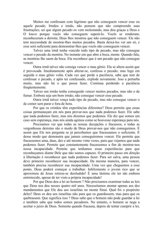 Muitos me confessam com lágrimas que não conseguem vencer esse ou
aquele pecado. Irmãos e irmãs, não pensem que não compreendo suas
frustrações; sei que algum pecado os vem molestando, mas dou graças a Deus e
O louvo porque vocês não conseguem superá-lo. Vocês se renderam;
reconheceram a derrota; Deus lhes mostrou que não conseguem vencer. Ele não
tem necessidade de mostrar-lhes muitos pecados. Basta deixá-los ver um só, e
esse será suficiente para demonstrar-lhes que vocês não conseguem vencer.
Talvez uma irmã tenha vencido todo tipo de pecado, mas não consegue
vencer o pecado da mentira. No instante em que abre a boca, mente. Quando fala,
as mentiras lhe saem da boca. Ela reconhece que é um pecado que não consegue
vencer.
Outra irmã talvez não consiga vencer o mau gênio. Ela se altera assim que
é provocada. Imediatamente após alterar-se, confessa o pecado; mas logo em
seguida o mau gênio volta. Cada vez que perde a paciência, sabe que tem de
confessar o pecado, e após ter confessado, explode novamente. Isso a perturba
muito, mas não há o que possa fazer. Continua perdendo a paciência
freqüentemente.
Talvez um irmão tenha conseguido vencer muitos pecados, mas não o de
fumar. Embora seja um bom irmão, não consegue vencer esse pecado.
Outra irmã talvez vença todo tipo de pecado, mas não consegue vencer o
de comer sem parar e fora de hora.
Por que os cristãos têm experiências diferentes? Deus permite que essas
coisas permaneçam em nós para provar-nos que nada podemos fazer. Ele sabe
que nada podemos fazer, mas nós dizemos que podemos. Ele diz que somos um
caso sem esperança, mas nós ainda agimos como se houvesse esperança para nós.
Precisamos ver que todas as nossas decepções e fracassos, e todas as
vergonhosas derrotas são o modo de Deus provar-nos que não conseguimos. É
assim que Ele nos pergunta se já percebemos que fracassamos o suficiente. É
desse modo que demonstra que jamais conseguiremos vencer. Ele permite que
fracassemos uma, duas, dez e até mesmo vinte vezes, para que vejamos que nada
podemos fazer. Permite que constantemente fracassemos a fim de mostrar-nos
nossa incapacidade. Permite que tenhamos essas experiências para que
reconheçamos diante Dele que não somos capazes. O primeiro passo em direção
à libertação é reconhecer que nada podemos fazer. Para ser salva, uma pessoa
deve primeiro reconhecer sua incapacidade. Da mesma maneira, para vencer,
também precisa reconhecer sua incapacidade. Uma vez que cheguemos a esse
ponto, Deus poderá começar a trabalhar. Infelizmente o jovem rico que se
aproximou de Jesus retirou-se desiludido! É uma lástima ele ter ido embora
entristecido, apesar de ter visto a própria incapacidade!
Por que Deus deu a lei ao homem ? Não precisamos examinar todas as leis
que Deus nos deu nesses quatro mil anos. Necessitamos atentar apenas aos dez
mandamentos que Ele deu aos israelitas no monte Sinai. Qual foi o propósito
deles? Deus os deu aos israelitas não para que os guardassem, mas para que os
quebrassem. Que significa isso ? Deus sabe que o homem não pode guardar a lei
e também sabe que todos somos pecadores. No entanto, o homem se nega a
aceitar o juízo de Deus. Somente quando fracassa, depois de tentar cumprir a lei,
 