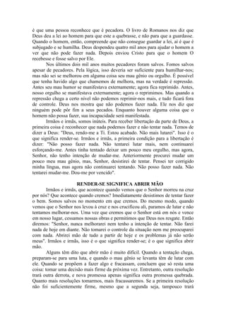 é que uma pessoa reconhece que é pecadora. O livro de Romanos nos diz que
Deus deu a lei ao homem para que este a quebrasse, e não para que a guardasse.
Quando o homem, então, compreende que não consegue guardar a lei, aí é que é
subjugado e se humilha. Deus despendeu quatro mil anos para ajudar o homem a
ver que não pode fazer nada. Depois enviou Cristo para que o homem O
recebesse e fosse salvo por Ele.
Nos últimos dois mil anos muitos pecadores foram salvos. Fomos salvos
apesar de pecadores. Pela lógica, isso deveria ser suficiente para humilhar-nos;
mas não sei se melhorou em alguma coisa seu mau gênio ou orgulho. É possível
que tenha havido algo que chamemos de melhora, mas na verdade é repressão.
Antes seu mau humor se manifestava externamente; agora fica reprimido. Antes,
nosso orgulho se manifestava externamente; agora o reprimimos. Mas quando a
repressão chega a certo nível não podemos reprimir-nos mais, e tudo ficará fora
de controle. Deus nos mostra que não podemos fazer nada. Ele nos diz que
ninguém pode pôr fim a seus pecados. Enquanto houver alguma coisa que o
homem não possa fazer, sua incapacidade será manifestada.
Irmãos e irmãs, somos inúteis. Para receber libertação da parte de Deus, a
primeira coisa é reconhecer que nada podemos fazer e não tentar nada. Temos de
dizer a Deus: "Deus, rendo-me a Ti. Estou acabado. Não mais lutarei". Isso é o
que significa render-se. Irmãos e irmãs, a primeira condição para a libertação é
dizer: "Não posso fazer nada. Não tentarei lutar mais, nem continuarei
esforçando-me. Antes tinha tentado deixar um pouco meu orgulho, mas agora,
Senhor, não tenho intenção de mudar-me. Anteriormente procurei mudar um
pouco meu mau gênio, mas, Senhor, desistirei de tentar. Pensei ter corrigido
minha língua, mas agora não continuarei tentando. Não posso fazer nada. Não
tentarei mudar-me. Dou-me por vencido".
RENDER-SE SIGNIFICA ABRIR MÃO
Irmãos e irmãs, que acontece quando vemos que o Senhor morreu na cruz
por nós? Que acontece quando cremos? Imediatamente desistimos de tentar fazer
o bem. Somos salvos no momento em que cremos. Do mesmo modo, quando
vemos que o Senhor nos levou à cruz e nos crucificou ali, paramos de lutar e não
tentamos melhorar-nos. Uma vez que cremos que o Senhor está em nós e vence
em nosso lugar, cessamos nossas obras e permitimos que Deus nos resgate. Então
diremos: "Senhor, nunca melhorarei nem tenho a intenção de tentar. Não farei
nada de hoje em diante. Não tomarei o controle da situação nem me preocuparei
com nada. Abrirei mão de tudo a partir de hoje e os problemas já não serão
meus". Irmãos e irmãs, isso é o que significa render-se; é o que significa abrir
mão.
Alguns têm dito que abrir mão é muito difícil. Quando a tentação chega,
preparam-se para uma luta, e quando o mau gênio se levanta têm de lutar com
ele. Quando se propõem a fazer algo e fracassam, concluem que só resta uma
coisa: tomar uma decisão mais firme da próxima vez. Entretanto, outra resolução
trará outra derrota, e nova promessa apenas significa outra promessa quebrada.
Quanto mais resoluções tomarmos, mais fracassaremos. Se a primeira resolução
não foi suficientemente firme, mesmo que a segunda seja, tampouco trará
 