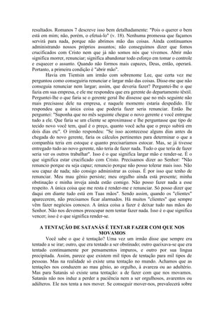 resultados. Romanos 7 descreve isso bem detalhadamente: "Pois o querer o bem
está em mim; não, porém, o efetuá-lo" (v. 18). Nenhuma promessa que façamos
servirá para nada, porque não abrimos mão das coisas. Ainda continuamos
administrando nossos próprios assuntos; não conseguimos dizer que fomos
crucificados com Cristo nem que já não somos nós que vivemos. Abrir mão
significa morrer, renunciar; significa abandonar todo esforço em tomar o controle
e esquecer o assunto. Quando não formos mais capazes, Deus, então, operará.
Portanto, a primeira condição é "abrir mão".
Havia em Tientsin um irmão com sobrenome Lee, que certa vez me
perguntou como conseguiria renunciar e largar mão das coisas. Disse-me que não
conseguia renunciar nem largar; assim, que deveria fazer? Perguntei-lhe o que
fazia em sua empresa, e ele me respondeu que era gerente do departamento têxtil.
Perguntei-lhe o que faria se o gerente geral lhe dissesse que no mês seguinte não
mais precisasse dele na empresa, e naquele momento estaria despedido. Ele
respondeu que a única coisa que poderia fazer seria renunciar. Então lhe
perguntei: "Suponha que no mês seguinte chegue o novo gerente e você entregue
tudo a ele. Que faria se um cliente se aproximasse e lhe perguntasse que tipo de
tecido novo você tem, qual é o preço, quanto você acha que o preço subirá em
dois dias etc". O irmão respondeu: "Se isso acontecesse alguns dias antes da
chegada do novo gerente, faria os cálculos pertinentes para determinar o que a
companhia teria em estoque e quanto precisaríamos estocar. Mas, se já tivesse
entregado tudo ao novo gerente, não teria de fazer nada. Tudo o que teria de fazer
seria ver os outros trabalhar". Isso é o que significa largar mão e render-se. É o
que significa estar crucificado com Cristo. Precisamos dizer ao Senhor: "Não
renuncio porque eu seja capaz; renuncio porque não posso tolerar mais isso. Não
sou capaz de nada; não consigo administrar as coisas. É por isso que tenho de
renunciar. Meu mau gênio persiste; meu orgulho ainda está presente; minha
obstinação e minha inveja ainda estão comigo. Não posso fazer nada a esse
respeito. A única coisa que me resta é render-me e renunciar. Só posso dizer que
daqui em diante tudo está em Tuas mãos". Sendo assim, quando os "clientes"
aparecerem, não precisamos ficar alarmados. Há muitos "clientes" que sempre
vêm fazer negócios conosco. A única coisa a fazer é deixar tudo nas mãos do
Senhor. Não nos devemos preocupar nem tentar fazer nada. Isso é o que significa
vencer; isso é o que significa render-se.
A TENTAÇÃO DE SATANÁS É TENTAR FAZER COM QUE NOS
MOVAMOS
Você sabe o que é tentação? Uma vez um irmão disse que sempre era
tentado a se irar; outro, que era tentado a ser obstinado; outro queixava-se que era
tentado continuamente por pensamentos impuros, e outro por sua língua
precipitada. Assim, parece que existem mil tipos de tentação para mil tipos de
pessoas. Mas na realidade só existe uma tentação no mundo. Achamos que as
tentações nos conduzem ao mau gênio, ao orgulho, à avareza ou ao adultério.
Mas para Satanás só existe uma tentação: a de fazer com que nos movamos.
Satanás não nos induz a perder a paciência nem a ser orgulhosos, avarentos ou
adúlteros. Ele nos tenta a nos mover. Se conseguir mover-nos, prevalecerá sobre
 