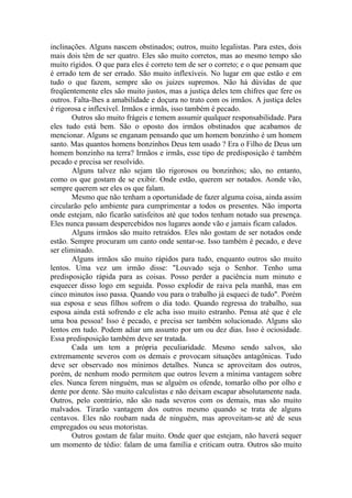 inclinações. Alguns nascem obstinados; outros, muito legalistas. Para estes, dois
mais dois têm de ser quatro. Eles são muito corretos, mas ao mesmo tempo são
muito rígidos. O que para eles é correto tem de ser o correto; e o que pensam que
é errado tem de ser errado. São muito inflexíveis. No lugar em que estão e em
tudo o que fazem, sempre são os juizes supremos. Não há dúvidas de que
freqüentemente eles são muito justos, mas a justiça deles tem chifres que fere os
outros. Falta-lhes a amabilidade e doçura no trato com os irmãos. A justiça deles
é rigorosa e inflexível. Irmãos e irmãs, isso também é pecado.
Outros são muito frágeis e temem assumir qualquer responsabilidade. Para
eles tudo está bem. São o oposto dos irmãos obstinados que acabamos de
mencionar. Alguns se enganam pensando que um homem bonzinho é um homem
santo. Mas quantos homens bonzinhos Deus tem usado ? Era o Filho de Deus um
homem bonzinho na terra? Irmãos e irmãs, esse tipo de predisposição é também
pecado e precisa ser resolvido.
Alguns talvez não sejam tão rigorosos ou bonzinhos; são, no entanto,
como os que gostam de se exibir. Onde estão, querem ser notados. Aonde vão,
sempre querem ser eles os que falam.
Mesmo que não tenham a oportunidade de fazer alguma coisa, ainda assim
circularão pelo ambiente para cumprimentar a todos os presentes. Não importa
onde estejam, não ficarão satisfeitos até que todos tenham notado sua presença.
Eles nunca passam despercebidos nos lugares aonde vão e jamais ficam calados.
Alguns irmãos são muito retraídos. Eles não gostam de ser notados onde
estão. Sempre procuram um canto onde sentar-se. Isso também é pecado, e deve
ser eliminado.
Alguns irmãos são muito rápidos para tudo, enquanto outros são muito
lentos. Uma vez um irmão disse: "Louvado seja o Senhor. Tenho uma
predisposição rápida para as coisas. Posso perder a paciência num minuto e
esquecer disso logo em seguida. Posso explodir de raiva pela manhã, mas em
cinco minutos isso passa. Quando vou para o trabalho já esqueci de tudo". Porém
sua esposa e seus filhos sofrem o dia todo. Quando regressa do trabalho, sua
esposa ainda está sofrendo e ele acha isso muito estranho. Pensa até que é ele
uma boa pessoa! Isso é pecado, e precisa ser também solucionado. Alguns são
lentos em tudo. Podem adiar um assunto por um ou dez dias. Isso é ociosidade.
Essa predisposição também deve ser tratada.
Cada um tem a própria peculiaridade. Mesmo sendo salvos, são
extremamente severos com os demais e provocam situações antagônicas. Tudo
deve ser observado nos mínimos detalhes. Nunca se aproveitam dos outros,
porém, de nenhum modo permitem que outros levem a mínima vantagem sobre
eles. Nunca ferem ninguém, mas se alguém os ofende, tomarão olho por olho e
dente por dente. São muito calculistas e não deixam escapar absolutamente nada.
Outros, pelo contrário, não são nada severos com os demais, mas são muito
malvados. Tirarão vantagem dos outros mesmo quando se trata de alguns
centavos. Eles não roubam nada de ninguém, mas aproveitam-se até de seus
empregados ou seus motoristas.
Outros gostam de falar muito. Onde quer que estejam, não haverá sequer
um momento de tédio: falam de uma família e criticam outra. Outros são muito
 