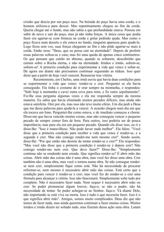 cristão que descia por um poço seco. Na beirada do poço havia uma corda, e o
homem utilizou-a para descer. Mas repentinamente chegou ao fim da corda.
Queria chegar até o fundo, mas não sabia a que profundidade estava. Pensou em
subir de novo e sair do poço, mas já não tinha forças. A única coisa que podia
fazer era agarrar-se com firmeza na corda e gritar pedindo ajuda. Mas como o
poço ficava num deserto e ele estava no fundo, ninguém apareceu para ajudá-lo.
Logo ficou sem voz, suas forças chegaram ao fim e não pôde agarrar-se mais à
corda. Então orou: "Deus, que eu possa cair na eternidade". Depois de proferir
essas palavras soltou-se e caiu; mas foi uma queda de apenas cinco centímetros.
Os que pensam que cairão no abismo, quando se soltarem, descobrirão que
caíram sobre a Rocha eterna, e não na eternidade. Irmãos e irmãs, soltem-se,
soltem-se! A primeira condição para experimentar a vida que vence é soltar-se.
De agora em diante não precisamos continuar segurando as rédeas. Isso quer
dizer que a partir de hoje você vencerá. Renunciar traz vitória.
Recentemente, em Chefoo, uma irmã ouviu que havia duas condições para
se experimentar a vida que vence: render-se e crer. Perguntei se ela havia
conseguido. Ela tinha o costume de ir orar sempre na montanha, e respondeu:
"Subi hoje à montanha e cavei outra cova para mim, e fiz outro sepultamento".
Fiz-lhe essa pergunta algumas vezes e ela me respondia sempre da mesma
maneira. Eu sabia que havia eliminado muitos pecados difíceis, mas ainda não
estava satisfeita. Orei por ela, mas isso não teve muito efeito. Um dia pedi a Deus
que me desse palavras para ajudá-la a vencer. A ocasião chegou num dia em que
ela tocava um hino. Perguntei-lhe como estava, e de imediato começou a chorar.
Disse-me que havia vencido muitas coisas, mas não conseguia vencer o pequeno
pecado de sempre comer fora de hora. Para outros, isso poderia ser de pouca
importância, mas para ela era um pequeno pecado. Quando ela disse isso, eu ri e
disse-lhe: "Isso é maravilhoso. Não pode haver nada melhor". Ela falou: "Você
disse que a primeira condição para receber a vida que vence é render-se, e a
segunda é crer. Mas não consigo render-me nem mesmo crer". Sendo assim,
disse-lhe: "Por que então não desiste de tentar render-se e crer?" Ela respondeu:
"Mas você não disse que a primeira condição é render-se e depois crer? Não
consigo render-me nem crer. Que devo fazer?" Disse-lhe: "Simplesmente
continue não se rendendo nem crendo. Que significa render-se? É abrir mão das
coisas. Abrir mão das coisas não é uma obra, mas você fez disso uma obra. Crer
também não é uma obra, mas você o tornou numa obra. Se não consegue render-
se nem crer, simplesmente fique como está. Não há necessidade de procurar
reformar-se, nem mesmo é necessário abrir mão das coisas. Está certo que a
condição para vencer é render-se e crer; mas você fez do render-se e crer uma
fórmula para alcançar a vitória. Isso não funcionará. Simplesmente solte tudo por
completo. Não é necessário fazer nada. Nem sequer é necessário abrir mão ou
crer. Se puder pronunciar algum louvor, faça-o; se não o puder, não há
necessidade de tentar. Se puder achegar-se ao Senhor, faça-o. Vá diante Dele,
não importando se está viva ou morta. Isso é tudo o que necessita fazer. Isso é o
que significa abrir mão". Amigos, somos muito complicados. Deus diz que não
temos de fazer nada, mas ainda queremos continuar a fazer muitas coisas. Muitos
irmãos e irmãs dizem ter soltado tudo, mas fizeram dessa ação uma obra. Lutam
 