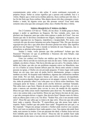 constantemente entre soltar e não soltar. E assim continuam exercendo as
próprias forças. Soltar as coisas significa que a pessoa está acabada. Isso é a
vitória. Depois que a irmã ouviu minhas palavras, ficou confusa por três dias. A
luz foi tão forte que ficou confusa. Mas depois desses três dias conseguiu vencer.
Irmãos e irmãs, há alguma coisa que não possam vencer? Essa irmã tinha
somente uma coisa que não conseguia soltar, mas o Senhor lhe deu a vitória.
NOSSA FRAQUEZA É NOSSA GLÓRIA
Em 2 Coríntios 12:9 diz-se: "Então, ele me disse: A minha graça te basta,
porque o poder se aperfeiçoa na fraqueza. De boa vontade, pois, mais me
gloriarei nas fraquezas, para que sobre mim repouse o poder de Cristo". Isso nos
mostra que não só devemos considerar-nos frágeis, impotentes e incapazes, mas
também regozijar-nos na fraqueza, impotência e incapacidade. Por acaso, esse
versículo diz que devemos lamentar-nos pelas fraquezas? Não. Diz que devemos
regozijar-nos por elas e que além disso devemos gloriar-nos nelas. Que significa
gloriar-nos nas fraquezas? Todo o mundo se lamenta de suas fraquezas, mas os
vencedores se gloriam nelas porque têm fé.
Irmãos e irmãs, vocês pensam que têm problemas? Acham que têm
fracassos? Precisam ver que os problemas e fracassos são uma bênção, cuja
finalidade é ajudá-los a vencer.
Uma vez conheci em Chefoo um médico que fora salvo havia três ou
quatro anos. Havia servido no exército por mais de dez anos. Tinha o porte de um
soldado; era direto e franco. Não havia dúvidas que era salvo. No entanto, tinha o
hábito de fumar, que não era um problema enquanto esteve na Manchúria, mas
ao vir a Chefoo as coisas ficaram difíceis para ele. Havia entre setenta e oitenta
pessoas na igreja, e Chefoo era um povoado pequeno. O único lugar onde podia
fumar era em casa, mas nem ali podia fazê-lo abertamente, porque a esposa
também era irmã. No hospital onde trabalhava, algumas das enfermeiras também
eram irmãs. Por um lado, desejava fumar; por outro, sentia-se envergonhado.
Quando escutava alguém chegar, apressava-se em apagar o cigarro. Se fumava na
rua, tinha de primeiro olhar à sua volta para ver se havia rostos familiares. Não
conseguia parar de fumar, e ainda assim era-lhe doloroso continuar fumando.
Não sabia mais o que fazer. Depois de uma das reuniões em que falei, ele veio a
mim e marcou um encontro para ver-me às nove da manhã do dia seguinte.
Disse-me que tinha coisas muito importantes para dizer-me. Na manhã seguinte,
veio e me contou toda a sua história. Disse-me que fumava há mais de dez anos,
e que não conseguia deixar o cigarro. Que deveria fazer? Quanto mais ele falava,
mais eu olhava para o teto e ria. Ele disse: "Senhor Nee, esse é um assunto muito
sério". Disse-lhe que sabia que se tratava de algo sério. Disse-me que não podia
fazer nada a respeito. Disse-lhe: "É maravilhoso que não possa fazer nada a
respeito. Nada é melhor que não poder fazer nada". Perguntou-me por quê, e eu
lhe respondi: "Alegro-me porque somente o Senhor pode resolver esse assunto.
Nem você nem eu podemos fazer nada quanto a isso. Sua esposa não pode fazer
nada, nem mesmo os irmãos. Com um paciente tão ideal, o Senhor Jesus terá um
bom trabalho para fazer em Sua clínica". Disse-me não ter podido fazer nada
durante mais de dez anos e isso não era um assunto trivial. Concordei, mas disse-
 