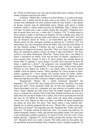 lhe: "Pode ser difícil para você, mas não há nada difícil para o Senhor. Ele pode
mudar a situação num piscar de olhos".
Continuei: "Doutor Shi, o senhor é um bom médico, e eu tenho boa saúde.
Portanto, nem o senhor precisa de mim, nem eu do senhor. Se o senhor quiser
mostrar suas habilidades em mim, primeiro tenho de estar doente; e não apenas
de doença comum, mas de enfermidade grave. Quanto mais grave a minha
condição, melhor o senhor poderá mostrar sua habilidade. Hoje o Senhor Jesus
está aqui. Ele pode curar o que o senhor, doutor Shi, não pode". Perguntou-me o
que eu queria dizer com isso, e então citei 2 Coríntios 12:9: "A minha graça te
basta, porque o poder se aperfeiçoa na fraqueza. De boa vontade, pois, mais me
gloriarei nas fraquezas, para que sobre mim repouse o poder de Cristo". Era bom
que ele desejasse deixar de fumar, e era maravilhoso que não conseguisse.
Mesmo assim, ele não conseguia entender as palavras de 2 Coríntios 12:9. Era
maravilhoso que não conseguisse deixar de fumar. Não seria tão maravilhoso se
ele não fumasse, porque 2 Coríntios diz que o poder de Cristo somente se
aperfeiçoa na fraqueza do homem. Disse-lhe: "Para você fumar é mau. Mas para
Deus sua impotência quanto a deixar de fumar é algo maravilhoso". Ele ficou
confuso e me olhou firmemente. Disse-lhe: "Nunca pense que o seu hábito de
fumar é lamentável ou infeliz. Você tem de dizer ao Senhor: 'Agradeço-Te e
louvo porque fumo. Graças Te dou e Te louvo porque não consigo deixar de
fumar. Mas Te agradeço e louvo porque Tu podes fazer com que eu deixe de
fumar e ajudar-me a deixar'". Ele perguntou com incredulidade: "Deus pode
realmente fazer isso ?" Respondi-lhe: "É claro que pode". Então oramos juntos.
Primeiro eu orei, depois ele. Tinha fé, e sua oração tinha o tom de um típico
soldado. Falou de maneira sincera: "Deus, agradeço-Te e louvo porque eu fumo.
Senhor, agradeço-Te e louvo porque não consigo deixar de fumar. Senhor,
agradeço-Te e louvo porque podes deixar de fumar por mim". Depois de orar e
ainda com lágrimas nos olhos, colocou o chapéu e aprontou-se para sair.
Perguntei-lhe: "Doutor Shi, o senhor continuará fumando?" Ele
respondeu: "Eu, Tsai-lin Shi, não consigo deixar de fumar; mas Deus, sim, pode
deixar por mim". Nesse momento soube que ele não teria problemas. A noite
fiquei preocupado com ele, e perguntei aos que estavam no hospital como ele
estava. Fiquei sabendo que tudo estava bem. Na manhã seguinte, perguntei de
novo e a resposta foi a mesma. Estava tudo bem. Quando encontrei-me com ele à
tarde, disse-me que havia falado com a esposa. Ela se havia queixado por mais de
dez anos do seu hábito de fumar, e ainda assim ele nunca tinha conseguido
vencer esse vício. Depois de falar com Deus, seu hábito de fumar desapareceu
em menos de meia hora. Ele disse: "Não fumei ontem, e hoje também não".
Quando ele ia embora, perguntei-lhe de novo: "Doutor Shi, o senhor pensa que
pode deixar de fumar?" Ele respondeu que não. Perguntei-lhe: "Então, que fará?"
Disse-me: "O Senhor deixará de fumar por mim". Ao escutar suas palavras, fui
embora tranqüilo. Irmãos e irmãs, não pensem que podem mudar. Em cinco anos
vocês continuarão a perder a paciência. A vitória é Cristo viver por vocês. Vocês
podem declarar: "Agradeço-Te e louvo, Senhor, porque não consigo, mas Cristo,
sim". Desejaria dizer isso a todo o mundo. Não tenho medo do mau gênio; não
me amedronta uma personalidade forte; tampouco temo o orgulho exagerado. Só
 
