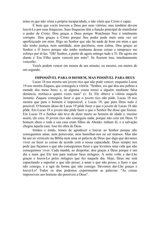 temo os que não vêem a própria incapacidade, e não vêem que Cristo é capaz.
É bom que vocês louvem a Deus por suas vitórias; mas também devem
louvá-Lo por suas fraquezas. Suas fraquezas têm a função principal de manifestar
o poder de Cristo. Dou graças a Deus porque Watchman Nee é totalmente
corrupto. Dou graças a Cristo porque Seu poder pode mais uma vez ser
aperfeiçoado em mim. Digo ao Senhor que não há nada de bom em mim e que
não tenho justiça, nem santidade, nem paciência, nem calma. Dou graças ao
Senhor e O louvo porque não tenho nenhuma dessas coisas e tampouco me
esforço por tê-las. "Oh! Senhor, a partir de agora entrego tudo a Ti. De agora em
diante é Teu Filho quem vencerá por mim". Se fizerem isso, imediatamente
vencerão.
Vocês podem vencer em menos de um minuto; ou mesmo, em menos de
um segundo.
IMPOSSÍVEL PARA O HOMEM, MAS POSSÍVEL PARA DEUS
Lucas 18 nos mostra um jovem rico que não pode vencer; enquanto Lucas
19 nos mostra Zaqueu, que conseguiu a vitória. "Senhor, eis que dou aos pobres a
metade dos meus bens; e, se alguma cousa tomei a alguém mediante falsa
denúncia, restituo-a quatro vezes mais" (v. 8). Ele obteve a vitória naquele
instante. Zaqueu conseguiu fazer o que o jovem rico não pôde. Lucas 18 nos
mostra que para o homem é impossível, e Lucas 19, que para Deus tudo é
possível. O homem idoso de Lucas 19 pôde fazer o que o jovem de Lucas 18 não
pôde. Em Lucas 18 o jovem não pôde fazer o que o Senhor lhe disse que fizesse.
Em Lucas 19 o Senhor não teve de dizer muito ao homem de idade e, mesmo
assim, ele creu. O jovem rico não conseguiu nada, porque não creu em Deus. O
homem idoso e toda a sua casa eram filhos de Abraão; tinham fé, e a salvação
chegou àquela casa. Isso foi obra de Deus.
Irmãos e irmãs, temos de agradecer e louvar ao Senhor porque não
conseguimos amar, nem perseverar, nem humilhar-nos ou ser mansos. Mas não
há um só versículo na Bíblia nem uma só palavra de Deus que diga que devamos
viver ou fazer as coisas de acordo com a nossa capacidade. Deus sempre nos
pede que façamos o que não conseguimos fazer e que levemos uma vida que não
conseguimos viver. Cada manhã, ao despertar, dou graças a Deus porque é um
dia a mais que Ele tem para realizar Seus milagres. A noite volto a dar-Lhe
graças e louvá-Lo pelos milagres que fez naquele dia. Hoje, Deus me está
capacitando a suportar o que não posso; a amar o que não posso; a fazer o que
não consigo, e a agir da forma que não consigo. Devemos dar-Lhe graças e
louvá-Lo! Todos os dias podemos experimentar as palavras: "As coisas
impossíveis aos homens são possíveis a Deus".
 