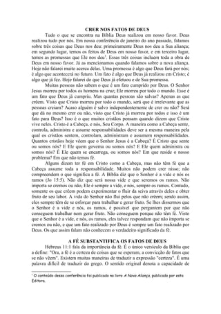 CRER NOS FATOS DE DEUS
Tudo o que se encontra na Bíblia Deus realizou em nosso favor. Deus
realizou tudo por nós. Em nossa conferência de janeiro do ano passado, falamos
sobre três coisas que Deus nos deu: primeiramente Deus nos deu a Sua aliança;
em segundo lugar, temos os feitos de Deus em nosso favor, e em terceiro lugar,
temos as promessas que Ele nos deu3
. Essas três coisas incluem toda a obra de
Deus em nosso favor. Já as mencionamos quando falamos sobre a nova aliança.
Hoje não falarei muito acerca delas. Uma promessa é algo que Deus fará por nós;
é algo que acontecerá no futuro. Um fato é algo que Deus já realizou em Cristo; é
algo que já fez. Hoje falarei do que Deus já efetuou e de Sua promessa.
Muitas pessoas não sabem o que é um fato cumprido por Deus. O Senhor
Jesus morreu por todos os homens na cruz; Ele morreu por todo o mundo. Esse é
um fato que Deus já cumpriu. Mas quantas pessoas são salvas? Apenas as que
crêem. Visto que Cristo morreu por todo o mundo, será que é irrelevante que as
pessoas creiam? Acaso alguém é salvo independentemente de crer ou não? Será
que dá no mesmo crer ou não, visto que Cristo já morreu por todos e isso é um
fato para Deus? Isso é o que muitos cristãos pensam quando dizem que Cristo
vive neles. Cristo é a Cabeça, e nós, Seu Corpo. A maneira como a Cabeça sente,
controla, administra e assume responsabilidades deve ser a mesma maneira pela
qual os cristãos sentem, controlam, administram e assumem responsabilidades.
Quantos cristãos hoje vêem que o Senhor Jesus é a Cabeça? É Cristo que sente
ou somos nós? E Ele quem governa ou somos nós? E Ele quem administra ou
somos nós? É Ele quem se encarrega, ou somos nós? Em que reside o nosso
problema? Em que não temos fé.
Alguns dizem ter fé em Cristo como a Cabeça, mas não têm fé que a
Cabeça assume toda a responsabilidade. Muitos não podem crer nisso; não
compreendem o que significa a fé. A Bíblia diz que o Senhor é a vide e nós os
ramos (Jo 15:5). Não diz que será nossa vide e que seremos os ramos. Não
importa se cremos ou não, Ele é sempre a vide, e nós, sempre os ramos. Contudo,
somente os que crêem podem experimentar o fluir da seiva através deles e obter
fruto de seu labor. A vida do Senhor não flui pelos que não crêem; sendo assim,
eles sempre têm de se esforçar para trabalhar e gerar fruto. Se lhes dissermos que
o Senhor é a vide e nós, os ramos, é possível que perguntem por que não
conseguem trabalhar nem gerar fruto. Não conseguem porque não têm fé. Visto
que o Senhor é a vide, e nós, os ramos, eles talvez respondam que não importa se
cremos ou não, e que um fato realizado por Deus é sempre um fato realizado por
Deus. Os que assim falam não conhecem o verdadeiro significado da fé.
A FÉ SUBSTANTIFICA OS FATOS DE DEUS
Hebreus 11:1 fala da importância da fé. É o único versículo da Bíblia que
a define: "Ora, a fé é a certeza de coisas que se esperam, a convicção de fatos que
se não vêem". Existem muitas maneiras de traduzir a expressão "certeza". É uma
palavra difícil de traduzir do grego. O sentido original denota a capacidade de
3
O conteúdo dessa conferência foi publicado no livro A Nova Aliança, publicado por esta
Editora.
 