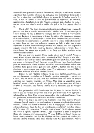 substantificadas por meio dos olhos. Esse mesmo princípio se aplica aos assuntos
espirituais. Por exemplo, o Senhor é a Cabeça, e nós, os membros. Essa união é
um fato, e não existe possibilidade alguma de separação. O Senhor também é a
vide, e nós, os ramos, e não há possibilidade de separação. Se crermos,
receberemos o benefício desse fato. Alguns confessam que o Senhor é a vide, e
nós, os ramos, mas não têm a seiva, a vida. Não podem dar fruto porque não têm
fé.
Que é a fé ? Não é um simples entendimento mental acerca da verdade. É
perceber um fato e dar-lhe substantificação, torná-lo real. Já ouvimos que o
Senhor morreu na cruz e derramou o sangue para nos redimir e concordamos
com isso. Também já ouvimos que o Senhor é a vide, e nós, os ramos, e estamos
de acordo com isso. Já ouvimos que o Senhor Jesus é nossa vida e vive em nós e
podemos até concordar com isso. Contudo, isso por si só não pode substantificar
os fatos. Pode ser que nos tenhamos colocado de lado e visto que somos
impotentes e inúteis. Possivelmente já abrimos mão de tudo, mas esse é apenas o
aspecto negativo. Do lado positivo, devemos substantificar a Cristo. Isso é
maravilhoso. Só requer um segundo, e os fatos que Cristo realizou serão
substantificados em nós.
Eis aqui um belo quadro. Como vocês sabem que é bonito? Porque o
vêem. Como alguém sabe acerca das riquezas de Cristo? Porque as tem visto.
Colossensses 1:28 diz que somos apresentados perfeitos em Cristo. Como saber
que somos perfeitos em Cristo? Sabemos porque O temos visto. Quando olhamos
para nós mesmos não vemos nenhuma perfeição. Mas é-nos dito que Nele somos
perfeitos. Será que já somos perfeitos em Cristo? O Senhor nos deu da Sua
plenitude e nos tem dado graça sobre graça. Tem sido assim conosco? Não é
questão de entender, mas de ter tal fé no coração.
Efésios 1:3 diz: "Bendito o Deus e Pai de nosso Senhor Jesus Cristo, que
nos tem abençoado com toda sorte de bênção espiritual nas regiões celestiais em
Cristo". Não há dúvida de que Deus nos abençoou com toda sorte de bênção
espiritual nos lugares celestiais em Cristo. Mas onde se encontram essas
bênçãos? Irmãos e irmãs, a questão principal é a fé: devemos crer que a Palavra
de Deus é verdadeira. Isso é muito simples e não é necessário que me alongue
mais.
Em que consiste a fé? Examinemos isso do ponto de vista do Senhor. O
fato de que os cristãos não podem crer é um grande fracasso. Crer eqüivale a
substantificar os fatos. Uma vez que vemos algo, nós o substantificamos. Uma
vez que cremos, damos substantificação aos fatos e os obtemos.
Houve um inglês de sobrenome Webpeblo cuja filha morreu. Quando
voltou do funeral, meditava em qual devia ser o tema do sermão do dia seguinte.
Pensou: "Minha filha acaba de morrer, e toda a congregação sabe que por isso
estou quebrantado. Devo dar-lhes um sermão para consolá-los". Escolheu o texto
de 2 Coríntios 12:9 como tema: "A minha graça te basta". Ele dividiu seu sermão
em seções e tópicos, segundo a Bíblia. Logo se ajoelhou e pediu a bênção de
Deus. Mas enquanto orava se perguntou: "A graça de Deus me basta? Se não me
basta, como posso dizer que sim? Eu digo que me basta, mas se me entristeço e
lamento a morte de minha filha, então não me basta. Não posso mentir". Pensou
 
