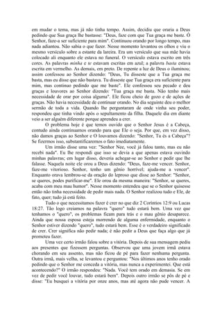 em mudar o tema, mas já não tinha tempo. Assim, decidiu que oraria a Deus
pedindo que Sua graça lhe bastasse: "Deus, faze com que Tua graça me baste. Ó
Senhor, faze-a ser suficiente para mim". Continuou orando por longo tempo, mas
nada adiantou. Não sabia o que fazer. Nesse momento levantou os olhos e viu o
mesmo versículo sobre a estante da lareira. Era um versículo que sua mãe havia
colocado ali enquanto ele estava no funeral. O versículo estava escrito em três
cores. As palavras minha e te estavam escritas em azul; a palavra basta estava
escrita em vermelho. As demais, em preto. De repente a luz de Deus o iluminou;
assim confessou ao Senhor dizendo: "Deus, Tu disseste que a Tua graça me
basta, mas eu disse que não bastava. Tu disseste que Tua graça era suficiente para
mim, mas continuo pedindo que me baste". Ele confessou seu pecado e deu
graças e louvores ao Senhor dizendo: "Tua graça me basta. Não tenho mais
necessidade de orar por coisa alguma". Ele ficou cheio de gozo e de ações de
graças. Não havia necessidade de continuar orando. No dia seguinte deu o melhor
sermão de toda a vida. Quando lhe perguntaram de onde vinha seu poder,
respondeu que tinha vindo após o sepultamento da filha. Daquele dia em diante
veio a ser alguém diferente porque aprendeu a crer.
O problema hoje é que temos ouvido que o Senhor Jesus é a Cabeça,
contudo ainda continuamos orando para que Ele o seja. Por que, em vez disso,
não damos graças ao Senhor e O louvamos dizendo: "Senhor, Tu és a Cabeça"?
Se fizermos isso, substantificaremos o fato imediatamente.
Um irmão disse uma vez: "Senhor Nee, você já falou tanto, mas eu não
recebi nada". Eu lhe respondi que isso se devia a que apenas estava ouvindo
minhas palavras; em lugar disso, deveria achegar-se ao Senhor e pedir que lhe
falasse. Naquela noite ele orou a Deus dizendo: "Deus, faze-me vencer. Senhor,
faze-me vitorioso. Senhor, tenho um gênio horrível; ajuda-me a vencer".
Enquanto orava lembrou-se da oração do leproso que disse ao Senhor: "Senhor,
se queres, podes purificar-me". Ele orou da mesma maneira: "Senhor, se queres,
acaba com meu mau humor". Nesse momento entendeu que se o Senhor quisesse
então não tinha necessidade de pedir mais nada. O Senhor realizou tudo e Ele, de
fato, quer; tudo já está feito.
Tudo o que necessitamos fazer é crer no que diz 2 Coríntios 12:9 ou Lucas
18:27. Tão logo creiamos na palavra "quero" tudo estará bem. Uma vez que
tenhamos o "quero", os problemas ficam para trás e o mau gênio desaparece.
Ainda que nossa esposa esteja morrendo de alguma enfermidade, enquanto o
Senhor estiver dizendo "quero", tudo estará bem. Esse é o verdadeiro significado
de crer. Crer significa não pedir nada; é não pedir a Deus que faça algo que já
prometeu fazer.
Uma vez certo irmão falou sobre a vitória. Depois de sua mensagem pediu
aos presentes que fizessem perguntas. Observou que uma jovem irmã estava
chorando em seu assento, mas não ficou de pé para fazer nenhuma pergunta.
Outra irmã, mais velha, se levantou e perguntou: "Nos últimos anos tenho orado
pedindo que o Senhor me conceda a vitória, mas nunca a experimentei. Que está
acontecendo?" O irmão respondeu: "Nada. Você tem orado em demasia. Se em
vez de pedir você louvar, tudo estará bem". Depois outro irmão se pôs de pé e
disse: "Eu busquei a vitória por onze anos, mas até agora não pude vencer. A
 