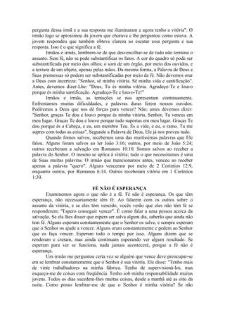 pergunta dessa irmã e a sua resposta me iluminaram e agora tenho a vitória". O
irmão logo se aproximou da jovem que chorava e lhe perguntou como estava. A
jovem respondeu que também obteve clareza ao escutar essa pergunta e sua
resposta. Isso é o que significa a fé.
Irmãos e irmãs, lembrem-se de que desvencilhar-se de tudo não termina o
assunto. Sem fé, não se pode substantificar os fatos. A cor do quadro só pode ser
substantificada por meio dos olhos; o som de um órgão, por meio dos ouvidos, e
a textura de um objeto, apenas pelas mãos. Da mesma forma, a Palavra de Deus e
Suas promessas só podem ser substantificadas por meio da fé. Não devemos orar
a Deus com incerteza: "Senhor, sê minha vitória. Sê minha vida e santificação".
Antes, devemos dizer-Lhe: "Deus, Tu és minha vitória. Agradeço-Te e louvo
porque és minha santificação. Agradeço-Te e louvo-Te!"
Irmãos e irmãs, as tentações se nos apresentam continuamente.
Enfrentamos muitas dificuldades, e palavras duras ferem nossos ouvidos.
Pediremos a Deus que nos dê forças para vencer? Não; antes devemos dizer:
"Senhor, graças Te dou e louvo porque és minha vitória. Senhor, Tu vences em
meu lugar. Graças Te dou e louvo porque tudo suportas em meu lugar. Graças Te
dou porque és a Cabeça, e eu, um membro Teu. És a vide, e eu, o ramo. Tu me
supres com todas as coisas". Segundo a Palavra de Deus, Ele já nos proveu tudo.
Quando fomos salvos, recebemos uma das muitíssimas palavras que Ele
falou. Alguns foram salvos ao ler João 3:16; outros, por meio de João 5:24;
outros receberam a salvação em Romanos 10:10. Somos salvos ao receber a
palavra do Senhor. O mesmo se aplica à vitória; tudo o que necessitamos é uma
de Suas muitas palavras. O irmão que mencionamos antes, venceu ao receber
apenas a palavra "quero". Alguns venceram por meio de 2 Coríntios 12:9,
enquanto outros, por Romanos 6:14. Outros receberam vitória em 1 Coríntios
1:30.
FÉ NÃO É ESPERANÇA
Examinemos agora o que não é a fé. Fé não é esperança. Os que têm
esperança, não necessariamente têm fé. Ao falarem com os outros sobre o
assunto da vitória, e se eles têm vencido, vocês verão que eles não têm fé se
responderem: "Espero conseguir vencer". É como falar a uma pessoa acerca da
salvação. Se ela lhes disser que espera ser salva algum dia, saberão que ainda não
tem fé. Alguns esperam constantemente que o Senhor os salve, e sempre esperam
que o Senhor os ajude a vencer. Alguns oram constantemente e pedem ao Senhor
que os faça vencer. Esperam todo o tempo por isso. Alguns dizem que se
renderam e creram, mas ainda continuam esperando ver algum resultado. Se
esperam para ver se funciona, nada jamais acontecerá, porque a fé não é
esperança.
Um irmão me perguntou certa vez se alguém que vence deve preocupar-se
em se lembrar constantemente que o Senhor é sua vitória. Ele disse: "Tenho mais
de vinte trabalhadores na minha fábrica. Tenho de supervisioná-los, mas
esqueço-me de coisas com freqüência. Tenho sob minha responsabilidade muitas
jovens. Todos os dias sucedem-lhes muitas coisas, desde a manhã até as oito da
noite. Como posso lembrar-me de que o Senhor é minha vitória? Se não
 