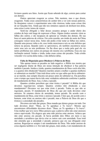 levianos quanto aos fatos. Assim que ficam sabendo de algo, correm para contar
aos demais.
Outros apreciam exagerar as coisas. Não mentem, mas o que dizem,
exageram. Todas essas características do caráter têm a ver com nossas palavras.
Se desejamos vencer e experimentar uma vida vitoriosa, todas essas coisas têm
de ser lançadas fora. Ainda que não nos sintamos capazes de desfazer-nos delas,
uma coisa é certa: temos de vencer.
Senti-me obrigado a falar desses assuntos porque o andar diário dos
cristãos de hoje está longe de expressar a Deus. Alguns irmãos somente vêem as
falhas dos outros; e são incapazes de apreciar as virtudes dos demais. De sua
boca só saem palavras de críticas. Em certa ocasião, um irmão do norte da China
conseguiu vencer nessa área. Antes não podia evitar notar as falhas nos outros.
Quando uma pessoa vinha a ele, esse irmão mencionava seis ou sete defeitos que
notava na pessoa. Quando outro se aproximava, ele também encontrava nesse
outro seus seis ou sete problemas. Eu lhe disse que a razão pela qual ele via
tantos problemas nos outros era porque ele mesmo era o problema. Essa era sua
inclinação natural. Irmãos e irmãs, todas essas coisas são pecados. Todo cristão
vencedor vive acima delas todas, e não debaixo delas.
Falta de Disposição para Obedecer à Palavra de Deus
Não apenas temos os pecados no lado negativo: a Bíblia nos mostra que
ser negligente diante de Deus em nossa intenção de obedecer à Sua palavra
também é pecado. Irmãos e irmãs, quantos mandamentos de Deus vocês têm lido,
e a quantos têm obedecido? Quantos maridos amam a mulher e quantas mulheres
se submetem ao marido? Uma irmã disse certa vez que sabia que devia submeter-
se ao marido, mas sempre discutia um pouco antes de submeter-se. Ela percebeu
com o tempo que nunca havia tido uma verdadeira submissão conforme o padrão
do mandamento de Deus. Isso, é claro, é pecado.
Quantos cristãos percebem que estar tristes é pecado? A Bíblia diz que
devemos regozijar-nos sempre. Quantos cristãos têm obedecido a esse
mandamento? Devemos ver que estar triste é pecado. Todos os que não se
regozijam, pecam. O mandamento de Deus diz que por nada devemos estar
ansiosos. Se estamos cheios de ansiedade, temos pecado. De acordo com o
mandamento de Deus, estar triste e ansioso é pecado. Claro que, de acordo com o
homem, estar triste ou ansioso não é pecado, mas a Palavra de Deus diz que a
tristeza e a ansiedade são pecados.
Devemos em tudo dar graças. Deus manda que demos graças em tudo. Em
tudo devemos dizer: "Deus, eu Te agradeço e Te louvo". Mesmo que
encontremos dificuldades devemos dizer: "Deus, eu Te agradeço e Te louvo".
Uma mulher que teve nove filhos pensava que a palavra sobre não estar ansiosos
estava equivocada. Ela alegava que uma mãe precisa estar ansiosa. Achava que
não estar ansiosa era pecado. Já havia perdido dois filhos em meio à sua
ansiedade e acreditava que devia criar os outros sete com ansiedade. Essa irmã
não entendia que a ansiedade é pecado; pensava que era sua obrigação estar
ansiosa. Regozijar-se sempre é um mandamento de Deus. Não andar ansioso de
coisa alguma também o é. Em tudo dar graças, mais ainda, é um mandamento de
 