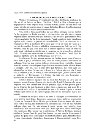 Deus, todos os temores serão dissipados.
A INCREDULIDADE É O MAIOR PECADO
O maior problema que prevalece entre os filhos de Deus na atualidade é a
falta de fé na Palavra de Deus. Não lhes é difícil se lhes pedirmos que se
desprendam de tudo. Depois de se livrarem de tudo, deveria ser-lhes fácil crer.
Irmãos e irmãs, aproximem-se da presença do Senhor. Depois de se libertarem de
tudo, devem ter a fé de que romperão as barreiras.
Uma irmã se havia desprendido de toda obra e entregue tudo ao Senhor.
Eu lhe perguntei se havia vencido, e ela respondeu que não estava segura.
Perguntei acerca da razão pela qual dizia isso, e ela me disse que ainda não havia
visto os resultados. Eu lhe disse francamente: "Você cometeu o maior pecado que
alguém pode cometer: o pecado da incredulidade. Você, ao não crer, dá a
entender que Deus é mentiroso. Deus disse que você é um ramo da videira e se
você se desvencilhar de tudo, a vida Dele espontaneamente fluirá de você. Não
obstante, você diz que Deus ainda não a libertou apesar de você ter feito sua
parte. Você está dando a entender que já cumpriu a sua parte, mas Deus não fez a
Dele". Ela disse que essa não era sua intenção. Eu lhe disse: "Você deve dar
graças ao Senhor e louvá-Lo por haver dado tudo a você".
Lembrem-se de que, quando cremos no Senhor como nossa Cabeça e
nossa vida, e que já recebemos tudo, todas as coisas passam a ser nossas em
realidade. Uma vez que cremos, todos os problemas ficam resolvidos. Quando
temos fé, nenhum obstáculo pode impedir-nos de alcançar vitória. Aleluia! Essa é
a salvação. Crer hoje não é uma obra que fazemos, mas uma ação que
substantifica os fatos. Cremos que o Senhor é a Cabeça, vive em nós, é nossa
vida, é a videira, e nós, os ramos, e vence em nosso lugar. Quando cremos, todas
as tentações se desvanecem, e o Senhor faz tudo por nós. Louvamos e
agradecemos ao Senhor por haver feito tudo!
Estamos reunidos aqui por oito ou nove dias. Gostaria de ver o que vai
acontecer com todos nós. Quantos têm aberto mão de tudo? Quantos não apenas
largaram tudo, mas também têm fé? Em primeiro lugar, eu lhes pediria que os
que se livraram de tudo levantem a mão. Digo o mesmo aos que além de se
livrarem de tudo, crêem. A quantidade de uns e de outros é quase a mesma,
embora sejam menos os do segundo grupo. Deixem-me acrescentar algo a esse
assunto.
Lembrem-se de que a Palavra de Deus é fidedigna. Não confiamos em
nossa própria experiência. Tampouco cremos em nossos próprios sentimentos.
Cremos na Palavra de Deus. Ele diz que o Senhor Jesus tornou-se não apenas
nossa justiça na cruz, mas também nossa santificação ao viver em nós. Portanto,
podemos dizer que Ele não apenas é nossa justiça, mas também nossa
santificação. Não necessitamos sentir que Cristo seja nossa vida e santificação.
Nós cremos que Ele é nossa vida e santificação. A Palavra de Deus é digna de
confiança. Quando Deus diz que Cristo é nossa vida, nós também dizemos que é.
Quando diz que é nossa santificação, nós também dizemos que é. Quando diz que
Cristo é nossa vitória, nós também dizemos que é. Cremos em tudo o que Deus
diz.
 
