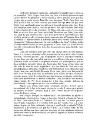 Em Chefoo perguntei a uma irmã se ela já havia largado todas as coisas, e
ela respondeu: "Sim, porque Deus disse que estou crucificada juntamente com
Cristo". Depois lhe perguntei se havia vencido, e não se atrevia a dizer que sim,
porque não se sentia segura. Disse-lhe com franqueza: "Irmã, Deus disse que
Jesus Cristo é sua vida, mas você diz que talvez não seja. Deus diz que Jesus
Cristo é sua santificação, mas você diz que é possível que não seja. Deus disse
que Sua graça basta a você, e você diz que talvez não seja suficiente. Entre você
e Deus, alguém deve estar mentindo. Ou Deus está equivocado ou você está.
Você se atreve a dizer que Deus é mentiroso? Deus disse que Cristo é sua vida,
mas você diz que talvez não seja. Deus disse que Cristo é sua santificação, mas
você diz que talvez não. Acaso está dando a entender que a Palavra de Deus não
é confiável ?" Nesse momento a expressão de seu rosto mudou e ela respondeu
rapidamente: "Não quis dizer isso. Eu creio na Palavra de Deus". Irmãos e irmãs,
se ainda estão duvidando, se ainda perguntam se Cristo é sua vida e santificação,
isso não é insignificante. Posso dizer-lhes francamente que estão fazendo Deus
mentiroso!
Uma vez conversei com uma irmã em Chefoo antes de uma reunião.
Como já ia começar a reunião, eu lhe perguntei se ela havia aberto mão de todas
as coisas. Disse-me que sim. Logo lhe perguntei se havia conseguido vencer, e
ela me disse que não, mas sabia qual era seu problema e não era um grande
problema. Como eu tinha de ir em poucos minutos, orei a Deus pedindo que me
desse sabedoria para dizer algo a ela. Assim, disse-lhe: "Você sorriu e disse que
não tinha fé, sem dar muita importância. Mas aos olhos de Deus esse é um
grande pecado. É um grande pecado não crer na Palavra de Deus. Deus disse que
Cristo é sua vida e santificação. Disse que Cristo é sua vitória e que Sua graça lhe
basta. Mas você não pode crer e até pensa que é um assunto trivial ao disfarçá-lo
com um sorriso. Irmã, devo dizer-lhe que você cometeu um pecado muito sério.
Você deve aproximar-se do Senhor e dizer-lhe: 'Deus, não cri na Tua Palavra;
pequei contra Ti. Por favor, perdoa-me e tira meu coração maligno de
incredulidade. Eu te suplico que tires esse pecado de mim'".
Alguns não crêem, mas ainda continuam sorrindo. Crêem que a
incredulidade não é algo sério; mas é um grande pecado. É maior que o pecado
de adultério ou matar. Devemos dizer a Deus: "Perdoa-me por haver pecado
contra Ti. Senhor, remove
meu coração maligno de incredulidade". Se chamarmos de pecado a
incredulidade, conseguiremos romper as barreiras. Nossa fé se baseia na Palavra
de Deus. Quão maravilhoso é 2 Coríntios 12:9, que diz: "A minha graça te
basta"! Quão maravilhoso é 1 Coríntios 1:30, que diz: "Cristo Jesus (...) se nos
tornou, da parte de Deus, sabedoria, e justiça, e santificação, e redenção"! Quão
maravilhoso é Colossensses 3:4 que diz: "Cristo (...) é a nossa vida". Se nos
apegarmos à Palavra de Deus e crermos nela, tudo irá bem. Ainda que tenhamos
apenas um versículo das Escrituras ou uma palavra da parte do Senhor, teremos a
garantia, e venceremos.
 