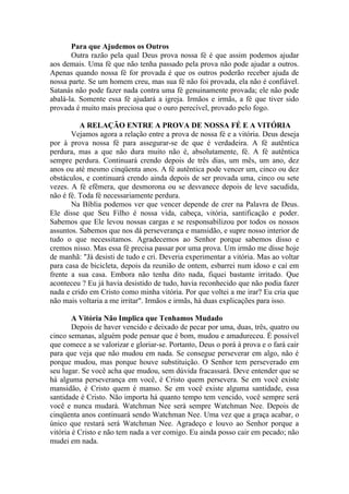 Para que Ajudemos os Outros
Outra razão pela qual Deus prova nossa fé é que assim podemos ajudar
aos demais. Uma fé que não tenha passado pela prova não pode ajudar a outros.
Apenas quando nossa fé for provada é que os outros poderão receber ajuda de
nossa parte. Se um homem creu, mas sua fé não foi provada, ela não é confiável.
Satanás não pode fazer nada contra uma fé genuinamente provada; ele não pode
abalá-la. Somente essa fé ajudará a igreja. Irmãos e irmãs, a fé que tiver sido
provada é muito mais preciosa que o ouro perecível, provado pelo fogo.
A RELAÇÃO ENTRE A PROVA DE NOSSA FÉ E A VITÓRIA
Vejamos agora a relação entre a prova de nossa fé e a vitória. Deus deseja
por à prova nossa fé para assegurar-se de que é verdadeira. A fé autêntica
perdura, mas a que não dura muito não é, absolutamente, fé. A fé autêntica
sempre perdura. Continuará crendo depois de três dias, um mês, um ano, dez
anos ou até mesmo cinqüenta anos. A fé autêntica pode vencer um, cinco ou dez
obstáculos, e continuará crendo ainda depois de ser provada uma, cinco ou sete
vezes. A fé efêmera, que desmorona ou se desvanece depois de leve sacudida,
não é fé. Toda fé necessariamente perdura.
Na Bíblia podemos ver que vencer depende de crer na Palavra de Deus.
Ele disse que Seu Filho é nossa vida, cabeça, vitória, santificação e poder.
Sabemos que Ele levou nossas cargas e se responsabilizou por todos os nossos
assuntos. Sabemos que nos dá perseverança e mansidão, e supre nosso interior de
tudo o que necessitamos. Agradecemos ao Senhor porque sabemos disso e
cremos nisso. Mas essa fé precisa passar por uma prova. Um irmão me disse hoje
de manhã: "Já desisti de tudo e cri. Deveria experimentar a vitória. Mas ao voltar
para casa de bicicleta, depois da reunião de ontem, esbarrei num idoso e caí em
frente a sua casa. Embora não tenha dito nada, fiquei bastante irritado. Que
aconteceu ? Eu já havia desistido de tudo, havia reconhecido que não podia fazer
nada e crido em Cristo como minha vitória. Por que voltei a me irar? Eu cria que
não mais voltaria a me irritar". Irmãos e irmãs, há duas explicações para isso.
A Vitória Não Implica que Tenhamos Mudado
Depois de haver vencido e deixado de pecar por uma, duas, três, quatro ou
cinco semanas, alguém pode pensar que é bom, mudou e amadureceu. É possível
que comece a se valorizar e gloriar-se. Portanto, Deus o porá à prova e o fará cair
para que veja que não mudou em nada. Se consegue perseverar em algo, não é
porque mudou, mas porque houve substituição. O Senhor tem perseverado em
seu lugar. Se você acha que mudou, sem dúvida fracassará. Deve entender que se
há alguma perseverança em você, é Cristo quem persevera. Se em você existe
mansidão, é Cristo quem é manso. Se em você existe alguma santidade, essa
santidade é Cristo. Não importa há quanto tempo tem vencido, você sempre será
você e nunca mudará. Watchman Nee será sempre Watchman Nee. Depois de
cinqüenta anos continuará sendo Watchman Nee. Uma vez que a graça acabar, o
único que restará será Watchman Nee. Agradeço e louvo ao Senhor porque a
vitória é Cristo e não tem nada a ver comigo. Eu ainda posso cair em pecado; não
mudei em nada.
 