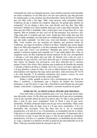 testemunho de vinte ou cinqüenta pessoas, cujas mentiras parecem estar baseadas
em fortes evidências. O seu filho deve crer nas suas palavras, que não precisam
de comprovação, ou nas mentiras dos desconhecidos, cheias de provas? Suponha
que seu filho volte e lhe diga: 'Mãe, essas pessoas estão mostrando muitas
evidências de que a senhora me comprou. Diga-me, fui gerado pela senhora ou
comprado?' Se ele chegar a dizer isso, sem dúvida você lhe dirá: 'Que filho
insensato!' Senhora Lee, Deus também diria que você é uma filha insensata. Ele
disse que Seu Filho é santidade, vida e vitória para você. O que Deus diz é o que
importa. Mas no instante em que você sai de Sua presença, fica nervosa e diz:
'Algo anda mal. É evidente que não venci. Ainda que Deus tenha dito que Seu
Filho é minha santidade, isso não pode ser verdade porque a evidência me mostra
que não tenho santidade'. Ao dizer isso, você está dizendo o mesmo que seu
filho. Você escolhe crer nas mentiras de Satanás, que parecem cheias de
evidências, em lugar de declarar a Palavra de Deus. Suponha que outros digam
algo a seu filho para enganá-lo, e ele lhes responda sorrindo: 'A palavra de minha
mãe é que vale. Você é um mentiroso'. Suponha que sorria e diga o mesmo
quando o tentarem enganar pela segunda vez. E que ainda depois dez, vinte ou
cinqüenta vezes, ele lhes responda da mesma maneira. Se faz isso, envergonhará
o inimigo e será uma glória para sua mãe. Se Satanás vem e põe em você o
sentimento de que está fria, você deve dizer-lhe que é vitoriosa porque Cristo é
Sua vitória. Se Satanás vier provocá-la, você deve dizer-lhe que é vitoriosa
porque Cristo é Sua vitória. Deve declarar que as palavras de Satanás são mentira
e somente a Palavra de Deus é verdade. Isso é fé, e essa é a fé que é aprovada. É
a fé que glorifica o nome de Deus. Se com os lábios dizemos que cremos, mas
retrocedemos com lágrimas tão logo somos provados, onde está nossa fé? Tal fé
é de curta duração. A fé autêntica certamente deve passar a prova. Se você
admite a derrota tão logo for provada, estará acabada".
Irmãos e irmãs, quando as provas vêm e proclamamos que a Palavra de
Deus é confiável, e declaramos que a Palavra do Senhor dos Exércitos
permanece, o que Ele disse é o que vale, e Sua Palavra está firmada nos céus para
sempre, venceremos. A pergunta, na verdade é: creremos na palavra de quem?
ONDE HÁ FÉ, AS MONTANHAS TÊM DE SER MOVIDAS
Uma irmã tinha o mesmo problema que a sra. Lee. Dizia que havia crido,
mas não podia vencer. Eu lhe disse que necessitamos da fé que move montanhas.
Uma fé que sucumbe diante da mais leve prova, não é fé. Que é uma grande fé?
Que é uma fé que move montanhas? Uma fé firme é uma fé que move
montanhas. Nenhum obstáculo detém uma fé que move montanhas. Onde existe
fé, os problemas terão de fugir. Essa é a fé que move montanhas. A fé e as
montanhas não coexistem. Uma das duas terá de ir. Se as montanhas
permanecem, a fé tem de ir; se a fé permanece, as montanhas têm de se retirar.
Cada prova é uma oportunidade para mover uma montanha. O importante não é
se há provas ou não. O que está em jogo é o fato de que quando as montanhas
permanecem, a fé deve ir, e quando a fé permanece, as montanhas devem retirar-
se. Logo, a questão é se daremos ouvidos às palavras dos desconhecidos ou às de
Deus. Tudo que sucumbe diante de uma prova não é fé.
 