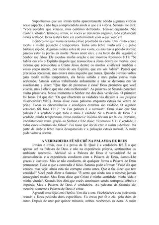 Suponhamos que um irmão tenha aparentemente obtido algumas vitórias
nesse aspecto, e não haja compreendido ainda o que é a vitória. Satanás lhe dirá:
"Você acredita que venceu, mas continua derrotado. Tem-se enganado. Não
existe a vitória". Irmãos e irmãs, se vocês se deixarem enganar, tudo certamente
estará acabado. Deus realiza tudo em conformidade com o que você crê.
Lembro-me que numa ocasião estive prostrado na cama. Um irmão veio e
mediu a minha pulsação e temperatura. Tinha uma febre muito alta e o pulso
bastante rápido. Algumas noites antes de sua visita, eu não havia podido dormir;
parecia estar às portas da morte. Nessa noite orei, e na tarde do dia seguinte o
Senhor me falou. Ele escutou minha oração e me mostrou Romanos 8:11: "Se
habita em vós o Espírito daquele que ressuscitou a Jesus dentre os mortos, esse
mesmo que ressuscitou a Cristo Jesus dentre os mortos vivificará também o
vosso corpo mortal, por meio do seu Espírito, que em vós habita". Pensei que
precisava descansar, mas estava mais inquieto que nunca. Quando o irmão voltou
para medir minha temperatura, ela havia subido e meu pulso estava mais
acelerado. Satanás estava trabalhando arduamente e não se demorou em vir
assediar-me e dizer: "Que tipo de promessa é essa? Deus prometeu que você
viveria, mas é óbvio que não está melhorando". As palavras de Satanás pareciam
muito plausíveis. Nesse momento o Senhor me deu dois versículos. O primeiro
foi Jonas 2:8 que diz: "Os que observam as vaidades vãs deixam a sua própria
misericórdia"(VRC). Jonas disse essas palavras enquanto estava no ventre do
peixe. Todas as circunstâncias e condições externas são vaidade. O segundo
versículo foi João 17:17: "A Tua palavra é a verdade". Deus disse que Sua
palavra é a verdade e que tudo o mais é vaidade. Se a Palavra de Deus é a
verdade, minha temperatura, ritmo cardíaco e insônia deviam ser falsos. Portanto,
imediatamente rendi graças ao Senhor e Lhe disse: "Romanos 8:11 é verdade, e
todos esses sintomas são falsos". Foi nisso que decidi crer, e assim o declarei. Na
parte da tarde a febre havia desaparecido e a pulsação estava normal. A noite
pude voltar a dormir.
A VERDADEIRA FÉ SÓ CRÊ NA PALAVRA DE DEUS
Irmãos e irmãs, essa é a prova da fé. Qual é a verdadeira fé? É a que
apenas crê na Palavra de Deus e não na experiência própria, sentimentos ou
ambiente tenebroso. Aleluia! só a Palavra de Deus é verdadeira! Se as
circunstâncias e a experiência condizem com a Palavra de Deus, damos-Lhe
graças e louvores. Mas se não condizem, de qualquer forma a Palavra de Deus
permanece. Tudo o que a contradiz é falso. Satanás pode afirmar: "Você diz que
venceu, mas veja: ainda está tão corrupto como antes. Que o faz dizer que tem
vencido?" Você pode dizer a Satanás: "É certo que ainda sou o mesmo; jamais
conseguirei mudar. Mas Deus disse que Cristo é minha santidade, minha vida e
minha vitória". Satanás lhes dirá que vocês continuam sendo corruptos, débeis e
impuros. Mas a Palavra de Deus é verdadeira. As palavras de Satanás são
mentira; somente a Palavra de Deus é veraz.
Aprendi uma lição em Chefoo. Um dia a srta. Fischbacher e eu estávamos
orando a Deus pedindo dons específicos. Eu orava por fé e ela, pelo dom de
curar. Depois de orar por quinze minutos, ambos recebemos os dons. A noite
 