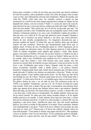 fomos para a reunião e a irmã An me disse que uma irmã, que morava embaixo
do local de reuniões, estava perdendo a razão. Ela sofria de ataques uma ou duas
vezes ao mês, mas ultimamente estavam mais freqüentes. Depois da reunião, por
volta das 22h30, voltei para casa. No caminho comecei a pensar no que
aconteceria se a irmã tivesse outro ataque naquela hora estando só. Depois de me
despedir dos irmãos, veio-me à mente 1 Pedro 1:7, acerca da "prova da vossa fé,
mais preciosa do que o ouro que perece, embora provado pelo fogo" (IBB-Rev.).
Falei em meu íntimo: "Que assim seja. Se a fé tem de ser provada, que seja". No
dia seguinte convidei a srta. Fischbacher para me acompanhar numa visita à irmã
enferma. Certamente poderia ir só, mas a srta. Fischbacher acabara de receber o
dom de cura e eu o dom de fé. Por que não aplicá-los nessa situação? Quando a
convidei, ela se mostrou um pouco indecisa e me disse que oraria primeiro.
Depois de orar, decidiu acompanhar-me. Ao chegarmos disseram-nos que a
paciente acabara de dormir. O irmão Shi, que era médico, disse que devíamos
esperar até que acordasse. Disse-nos que humanamente nada havia que se
pudesse fazer. O barco da srta. Fischbacher partia às 11h30. Esperamos até às
10h50, quando nos deixaram entrar. Eu falei algumas palavras à irmã enferma.
Tinha os cabelos arrepiados como alguém que perdera a razão. Mas demos
graças e louvamos ao Senhor. Orei por um ou dois minutos e o Senhor me deu a
fé. Senti-me fortalecido na fé, e comecei a louvar ao Senhor! Sabia que ela iria
ser curada. Após a srta. Fischbacher orar, também teve fé e começou a louvar o
Senhor. Logo dois irmãos e uma irmã fizeram uma curta oração, mas não
estavam no mesmo fluir do Espírito em que estávamos. Como já era hora, tive de
levar a srta. Fischbacher para tomar o barco. Quando voltei do porto, a irmã
estava novamente chorando, rindo e dando gritos, e em poucos minutos
desmaiou. Ninguém pôde fazer nada. Soube nesse momento que a fé deles estava
sendo provada. O médico me chamou em particular e disse-me: "Irmão, ore por
ela agora mesmo. Como médico nada posso fazer". Eu lhe disse que não havia
necessidade de orar. Ri e disse: "Satanás, pode tentar de novo. Pode tentar tudo o
que quiser". A irmã estava fora de si, e eu também agia como se estivesse louco.
Ela gritava dentro de casa, e eu, do lado de fora. Ela continuou assim até às
15h30, e eu também. Finalmente, veio-me a fé. Às 16 horas eu tinha de ir para
uma reunião. Falei com o doutor Shi que não a incomodasse nem tentasse fazer
nada; que apenas devia deixar que Satanás fizesse tudo o que pudesse. Quando
Deus fala algo, já está feito. Ele nunca brinca conosco. A noite, o doutor Shi veio
e me disse que a irmã estava se recuperando. Na manhã seguinte, disse-me que
ela já estava normal. Eu sabia que teria outras recaídas porque a fé de alguns
irmãos precisava ser testada. A irmã enferma ficou bem por uma hora, e muito
bem por no máximo meia hora. A tarde teve outra recaída, e o doutor Shi veio me
perguntar o que devia fazer. Ajoelhei-me para orar, mas não recebi nenhuma
palavra. Era como se minha fé não pudesse se levantar. Nesse momento, Satanás
veio imediatamente e me disse: "Tente rir de novo. Ontem você ria tanto, por que
não tenta rir outra vez?" Parecia que a fé havia ido embora. Satanás estava ao
meu lado dizendo: "Você podia rir ontem, mas agora está tão frio". Mas agradeço
e louvo ao Senhor. Uma voz em mim disse: "O seu sentimento pode ter mudado.
Ontem podia rir e agora está frio, mas Eu não mudei". Declarei, então: "Sim, o
 