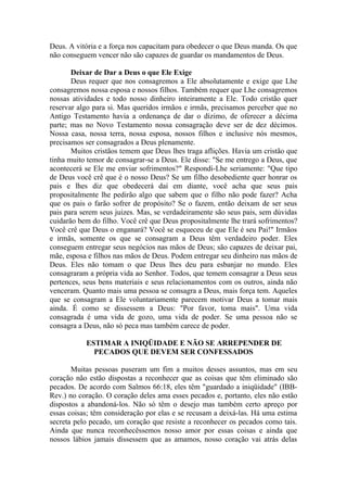 Deus. A vitória e a força nos capacitam para obedecer o que Deus manda. Os que
não conseguem vencer não são capazes de guardar os mandamentos de Deus.
Deixar de Dar a Deus o que Ele Exige
Deus requer que nos consagremos a Ele absolutamente e exige que Lhe
consagremos nossa esposa e nossos filhos. Também requer que Lhe consagremos
nossas atividades e todo nosso dinheiro inteiramente a Ele. Todo cristão quer
reservar algo para si. Mas queridos irmãos e irmãs, precisamos perceber que no
Antigo Testamento havia a ordenança de dar o dízimo, de oferecer a décima
parte; mas no Novo Testamento nossa consagração deve ser de dez décimos.
Nossa casa, nossa terra, nossa esposa, nossos filhos e inclusive nós mesmos,
precisamos ser consagrados a Deus plenamente.
Muitos cristãos temem que Deus lhes traga aflições. Havia um cristão que
tinha muito temor de consagrar-se a Deus. Ele disse: "Se me entrego a Deus, que
acontecerá se Ele me enviar sofrimentos?" Respondi-Lhe seriamente: "Que tipo
de Deus você crê que é o nosso Deus? Se um filho desobediente quer honrar os
pais e lhes diz que obedecerá daí em diante, você acha que seus pais
propositalmente lhe pedirão algo que sabem que o filho não pode fazer? Acha
que os pais o farão sofrer de propósito? Se o fazem, então deixam de ser seus
pais para serem seus juizes. Mas, se verdadeiramente são seus pais, sem dúvidas
cuidarão bem do filho. Você crê que Deus propositalmente lhe trará sofrimentos?
Você crê que Deus o enganará? Você se esqueceu de que Ele é seu Pai!" Irmãos
e irmãs, somente os que se consagram a Deus têm verdadeiro poder. Eles
conseguem entregar seus negócios nas mãos de Deus; são capazes de deixar pai,
mãe, esposa e filhos nas mãos de Deus. Podem entregar seu dinheiro nas mãos de
Deus. Eles não tomam o que Deus lhes deu para esbanjar no mundo. Eles
consagraram a própria vida ao Senhor. Todos, que temem consagrar a Deus seus
pertences, seus bens materiais e seus relacionamentos com os outros, ainda não
venceram. Quanto mais uma pessoa se consagra a Deus, mais força tem. Aqueles
que se consagram a Ele voluntariamente parecem motivar Deus a tomar mais
ainda. É como se dissessem a Deus: "Por favor, toma mais". Uma vida
consagrada é uma vida de gozo, uma vida de poder. Se uma pessoa não se
consagra a Deus, não só peca mas também carece de poder.
ESTIMAR A INIQÜIDADE E NÃO SE ARREPENDER DE
PECADOS QUE DEVEM SER CONFESSADOS
Muitas pessoas puseram um fim a muitos desses assuntos, mas em seu
coração não estão dispostas a reconhecer que as coisas que têm eliminado são
pecados. De acordo com Salmos 66:18, eles têm "guardado a iniqüidade" (IBB-
Rev.) no coração. O coração deles ama esses pecados e, portanto, eles não estão
dispostos a abandoná-los. Não só têm o desejo mas também certo apreço por
essas coisas; têm consideração por elas e se recusam a deixá-las. Há uma estima
secreta pelo pecado, um coração que resiste a reconhecer os pecados como tais.
Ainda que nunca reconhecêssemos nosso amor por essas coisas e ainda que
nossos lábios jamais dissessem que as amamos, nosso coração vai atrás delas
 